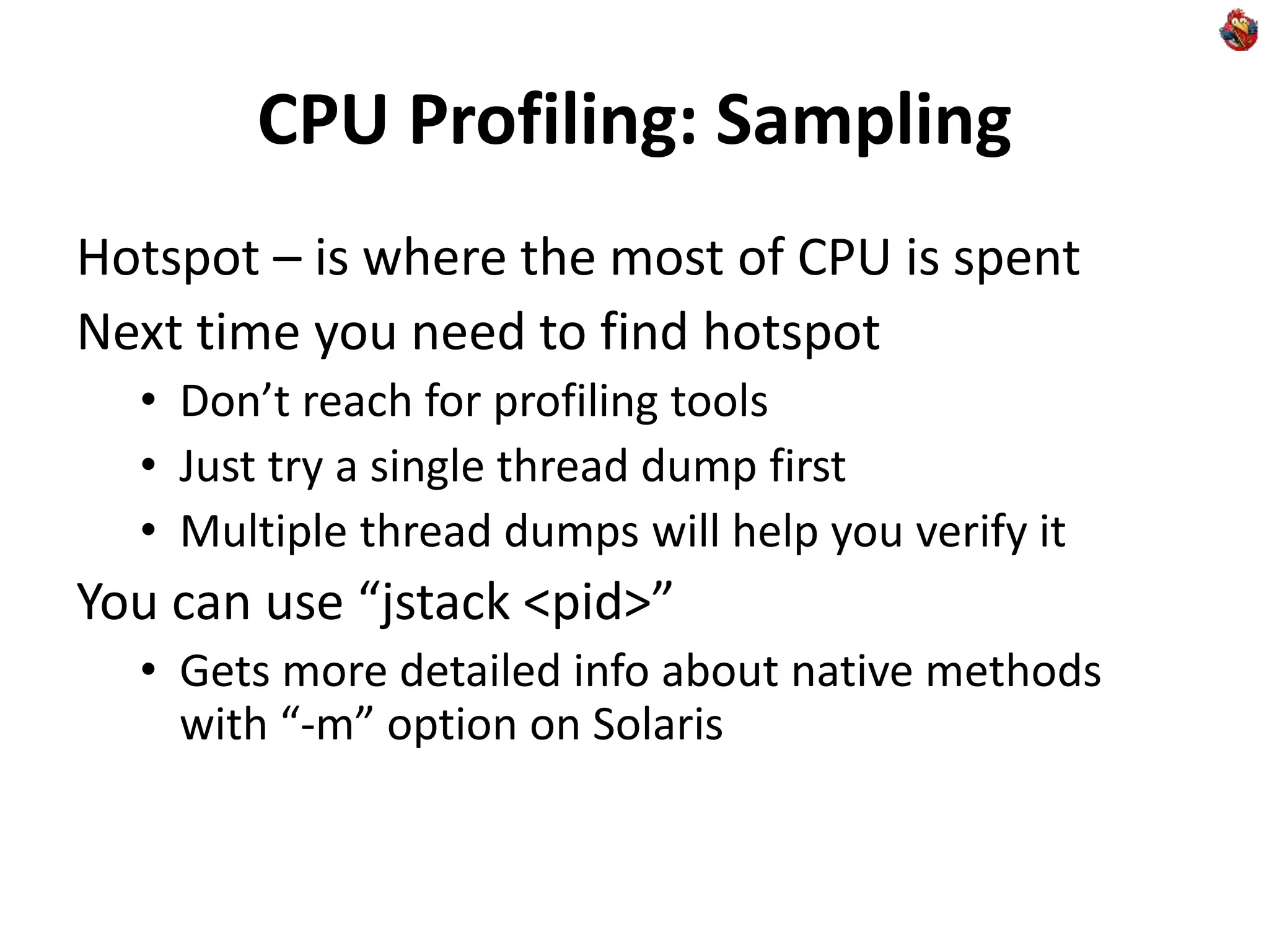 CPU Profiling: Sampling
Hotspot – is where the most of CPU is spent
Next time you need to find hotspot
• Don’t reach for profiling tools
• Just try a single thread dump first
• Multiple thread dumps will help you verify it
You can use “jstack <pid>”
• Gets more detailed info about native methods
with “-m” option on Solaris
 