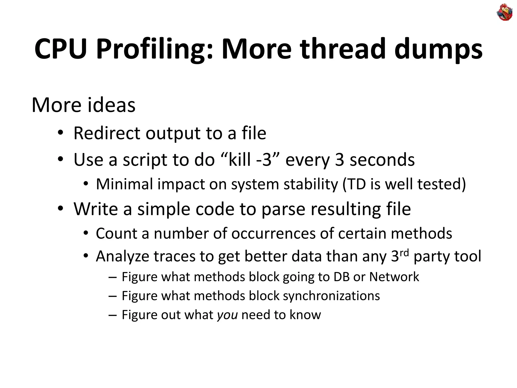 CPU Profiling: More thread dumps
More ideas
• Redirect output to a file
• Use a script to do “kill -3” every 3 seconds
• Minimal impact on system stability (TD is well tested)
• Write a simple code to parse resulting file
• Count a number of occurrences of certain methods
• Analyze traces to get better data than any 3rd party tool
– Figure what methods block going to DB or Network
– Figure what methods block synchronizations
– Figure out what you need to know
 