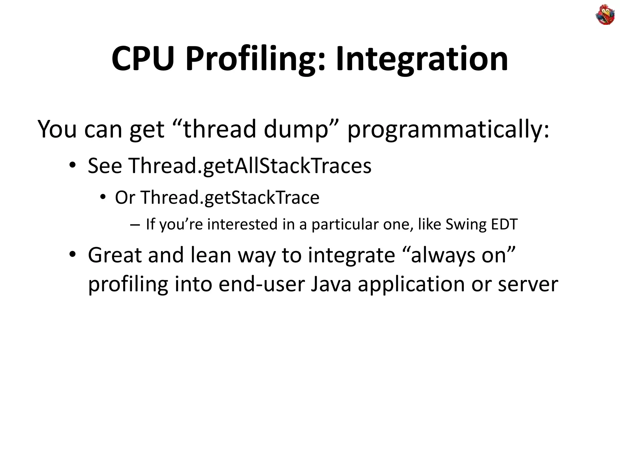 CPU Profiling: Integration
You can get “thread dump” programmatically:
• See Thread.getAllStackTraces
• Or Thread.getStackTrace
– If you’re interested in a particular one, like Swing EDT
• Great and lean way to integrate “always on”
profiling into end-user Java application or server
 
