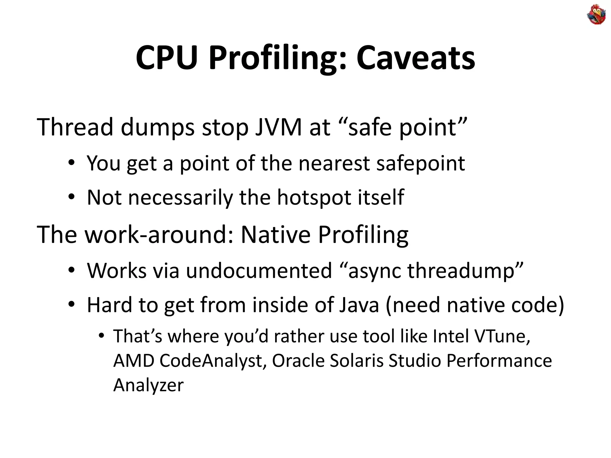 CPU Profiling: Caveats
Thread dumps stop JVM at “safe point”
• You get a point of the nearest safepoint
• Not necessarily the hotspot itself
The work-around: Native Profiling
• Works via undocumented “async threadump”
• Hard to get from inside of Java (need native code)
• That’s where you’d rather use tool like Intel VTune,
AMD CodeAnalyst, Oracle Solaris Studio Performance
Analyzer
 