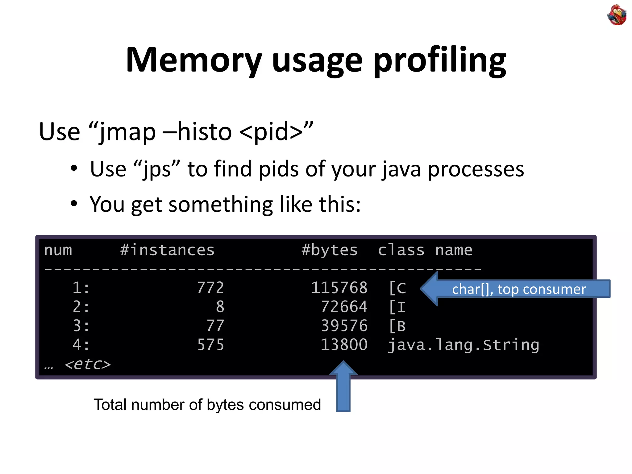 Memory usage profiling
Use “jmap –histo <pid>”
• Use “jps” to find pids of your java processes
• You get something like this:
num #instances #bytes class name
----------------------------------------------
1: 772 115768 [C
2: 8 72664 [I
3: 77 39576 [B
4: 575 13800 java.lang.String
… <etc>
char[], top consumer
Total number of bytes consumed
 