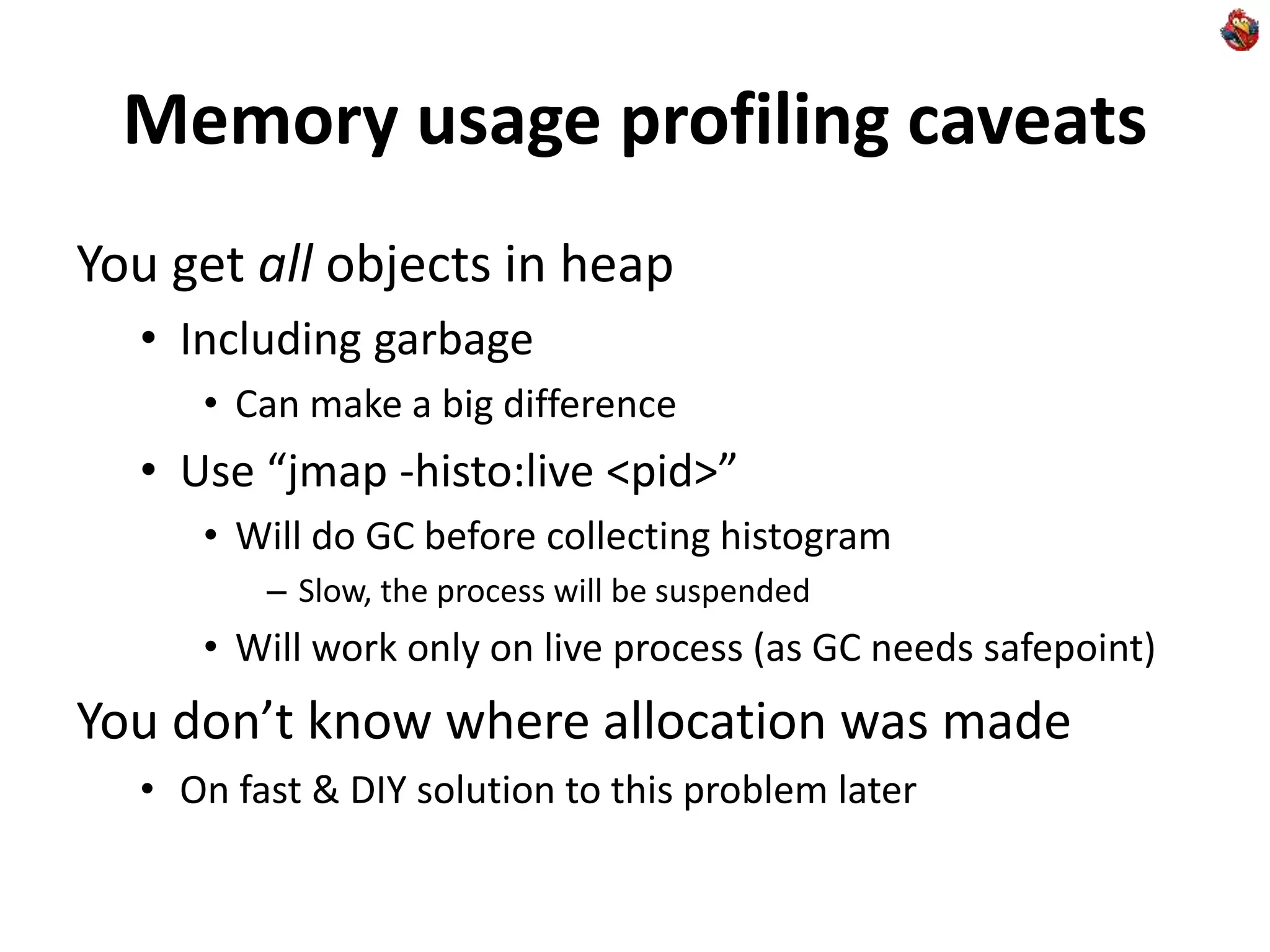 Memory usage profiling caveats
You get all objects in heap
• Including garbage
• Can make a big difference
• Use “jmap -histo:live <pid>”
• Will do GC before collecting histogram
– Slow, the process will be suspended
• Will work only on live process (as GC needs safepoint)
You don’t know where allocation was made
• On fast & DIY solution to this problem later
 
