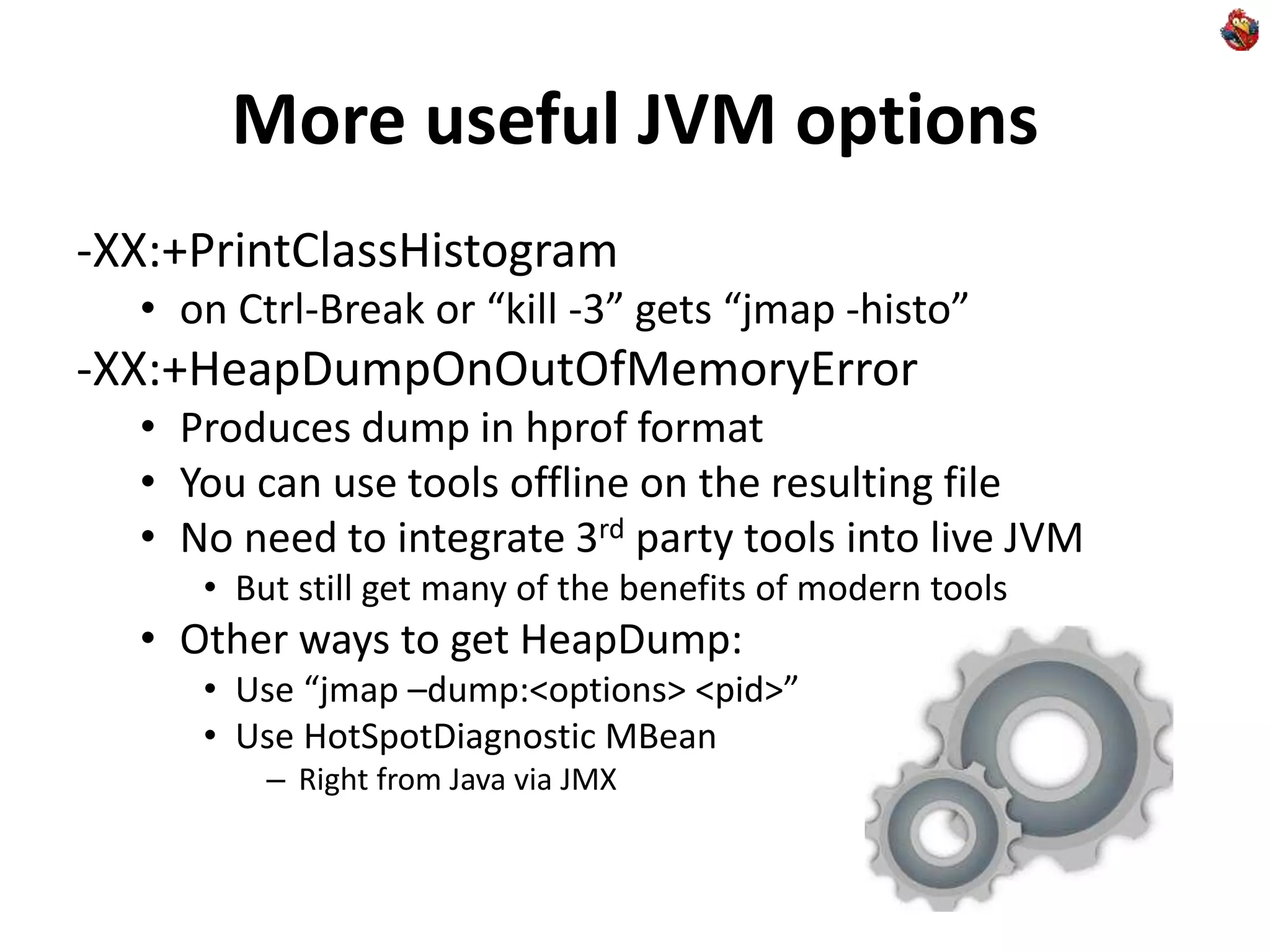 More useful JVM options
-XX:+PrintClassHistogram
• on Ctrl-Break or “kill -3” gets “jmap -histo”
-XX:+HeapDumpOnOutOfMemoryError
• Produces dump in hprof format
• You can use tools offline on the resulting file
• No need to integrate 3rd party tools into live JVM
• But still get many of the benefits of modern tools
• Other ways to get HeapDump:
• Use “jmap –dump:<options> <pid>”
• Use HotSpotDiagnostic MBean
– Right from Java via JMX
 