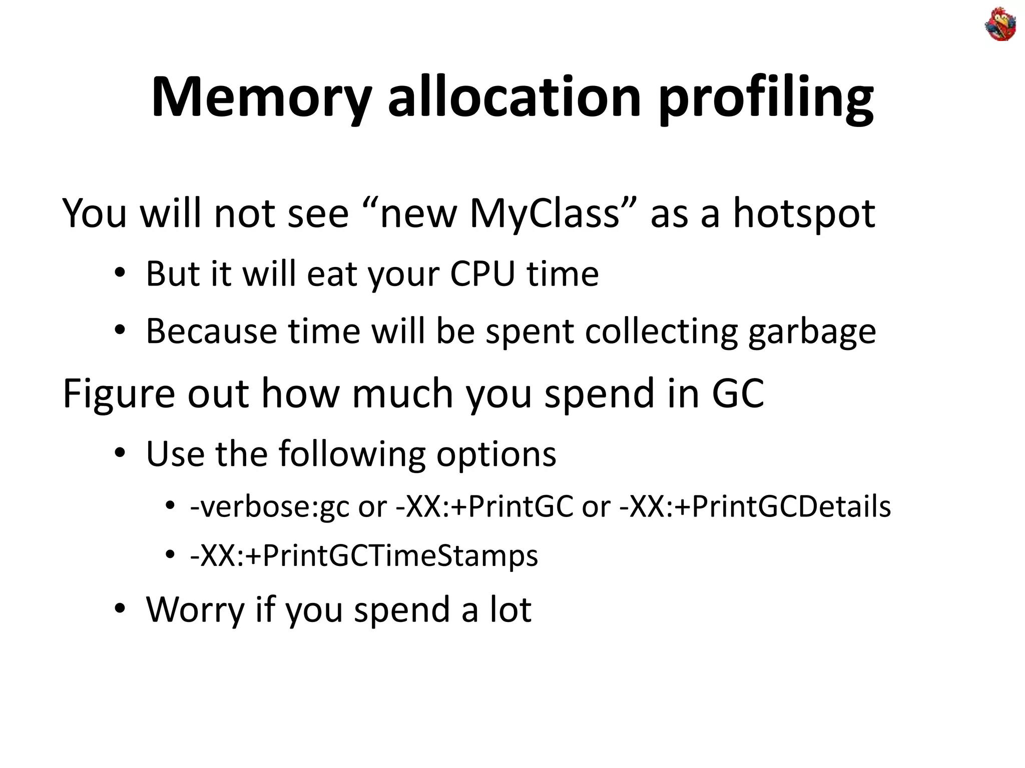 Memory allocation profiling
You will not see “new MyClass” as a hotspot
• But it will eat your CPU time
• Because time will be spent collecting garbage
Figure out how much you spend in GC
• Use the following options
• -verbose:gc or -XX:+PrintGC or -XX:+PrintGCDetails
• -XX:+PrintGCTimeStamps
• Worry if you spend a lot
 