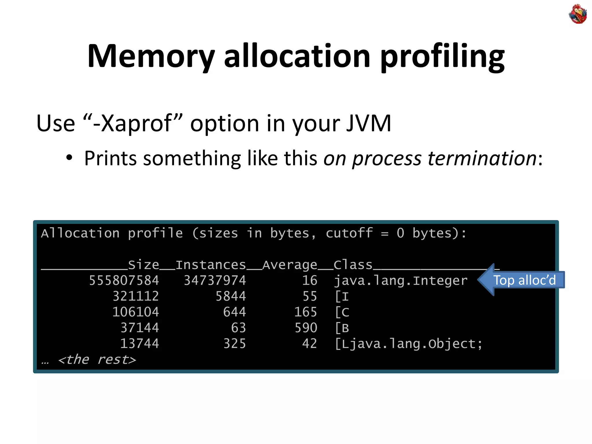 Memory allocation profiling
Use “-Xaprof” option in your JVM
• Prints something like this on process termination:
Allocation profile (sizes in bytes, cutoff = 0 bytes):
___________Size__Instances__Average__Class________________
555807584 34737974 16 java.lang.Integer
321112 5844 55 [I
106104 644 165 [C
37144 63 590 [B
13744 325 42 [Ljava.lang.Object;
… <the rest>
Top alloc’d
 
