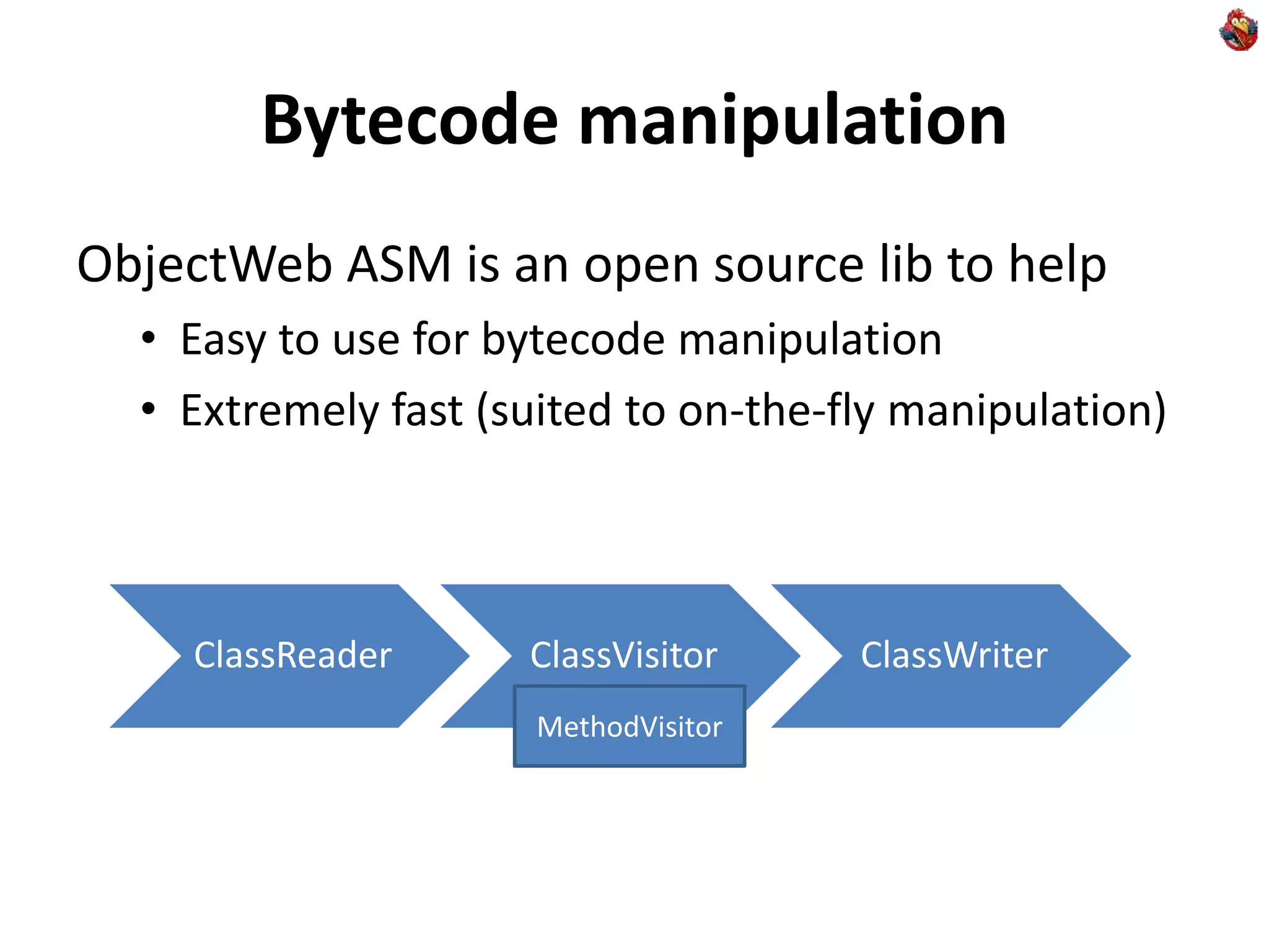 Bytecode manipulation
ObjectWeb ASM is an open source lib to help
• Easy to use for bytecode manipulation
• Extremely fast (suited to on-the-fly manipulation)
ClassReader ClassVisitor ClassWriter
MethodVisitor
 