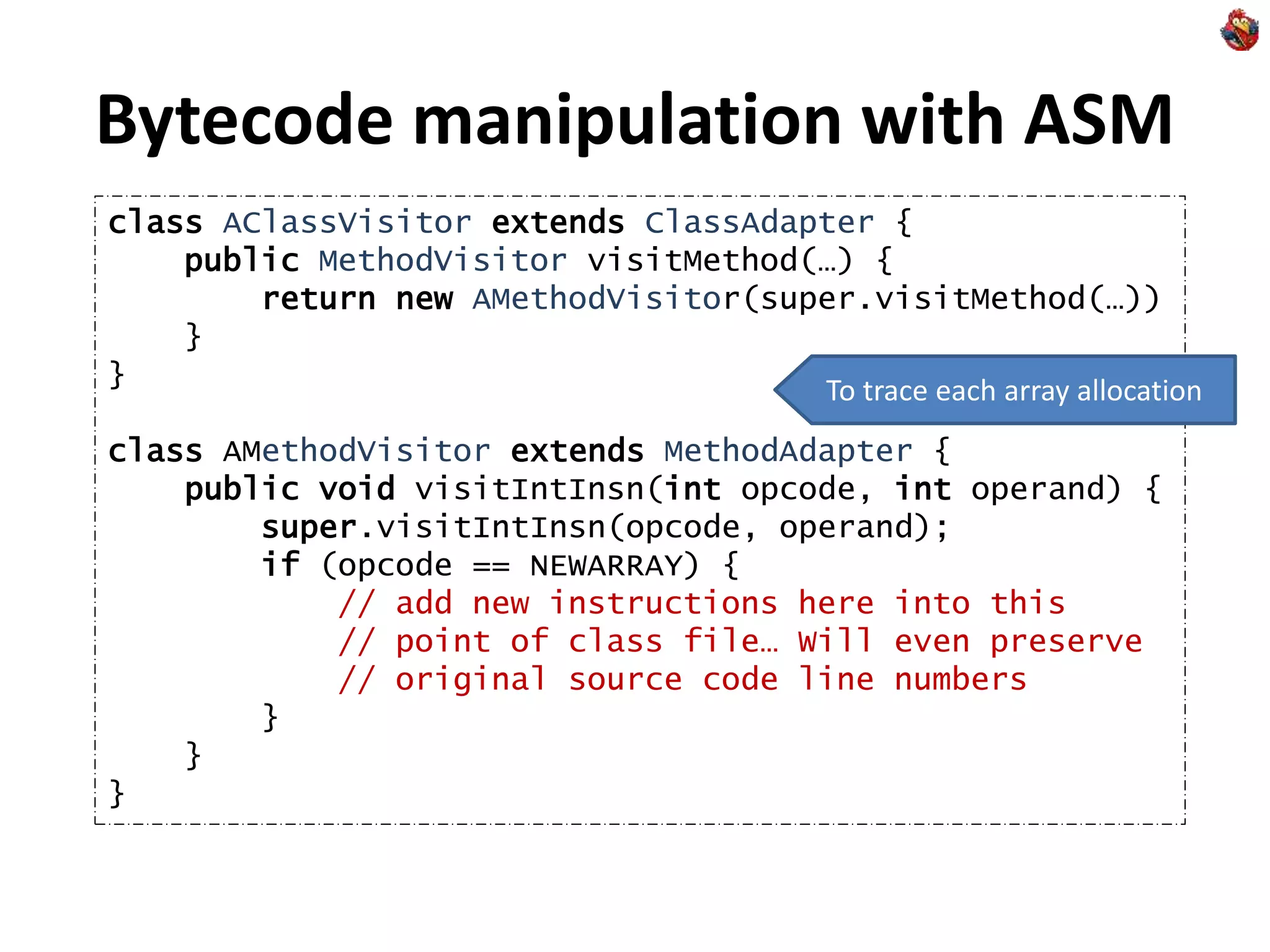 Bytecode manipulation with ASM
class AClassVisitor extends ClassAdapter {
public MethodVisitor visitMethod(…) {
return new AMethodVisitor(super.visitMethod(…))
}
}
class AMethodVisitor extends MethodAdapter {
public void visitIntInsn(int opcode, int operand) {
super.visitIntInsn(opcode, operand);
if (opcode == NEWARRAY) {
// add new instructions here into this
// point of class file… Will even preserve
// original source code line numbers
}
}
}
To trace each array allocation
 