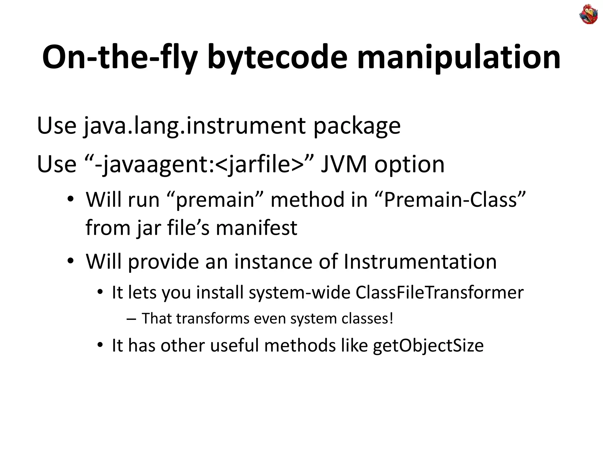 On-the-fly bytecode manipulation
Use java.lang.instrument package
Use “-javaagent:<jarfile>” JVM option
• Will run “premain” method in “Premain-Class”
from jar file’s manifest
• Will provide an instance of Instrumentation
• It lets you install system-wide ClassFileTransformer
– That transforms even system classes!
• It has other useful methods like getObjectSize
 
