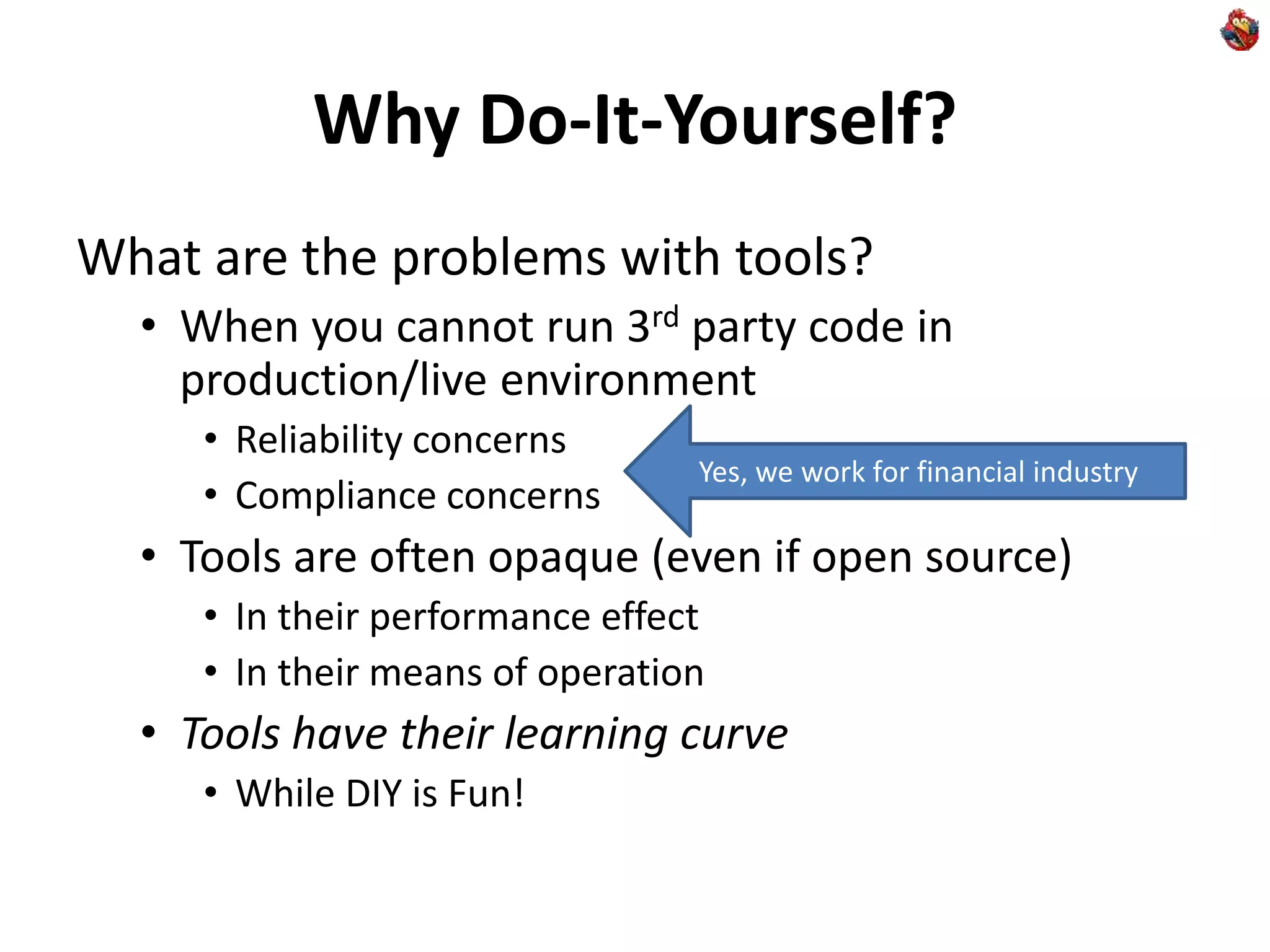 Why Do-It-Yourself?
What are the problems with tools?
• When you cannot run 3rd party code in
production/live environment
• Reliability concerns
• Compliance concerns
• Tools are often opaque (even if open source)
• In their performance effect
• In their means of operation
• Tools have their learning curve
• While DIY is Fun!
Yes, we work for financial industry
 