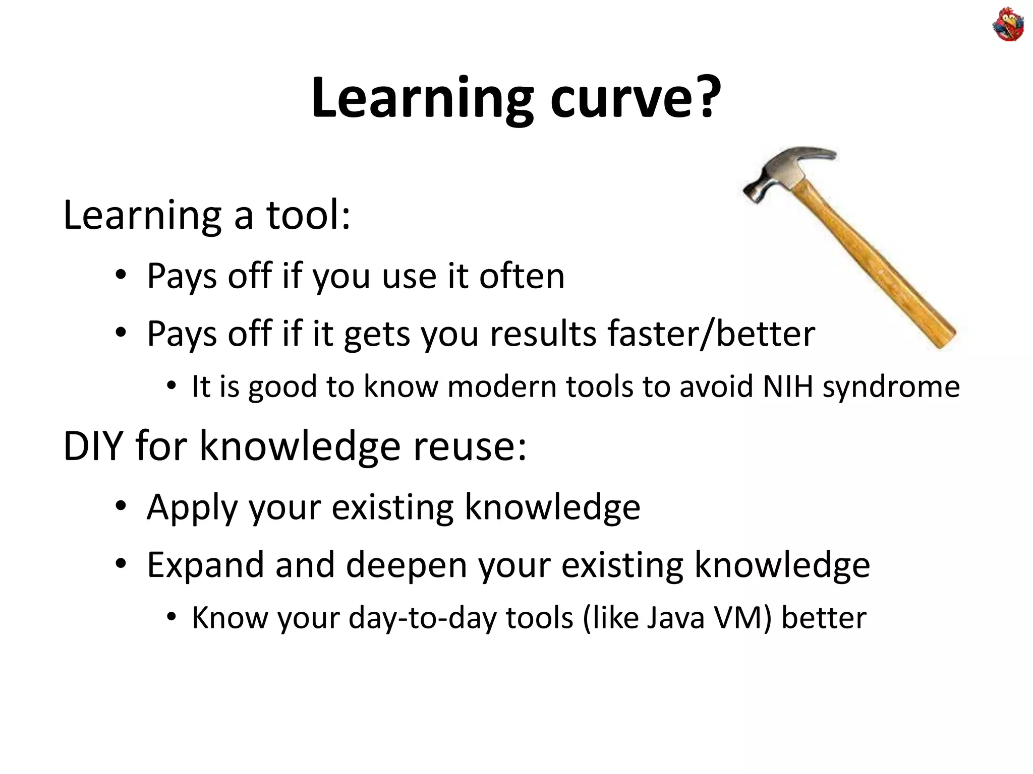Learning curve?
Learning a tool:
• Pays off if you use it often
• Pays off if it gets you results faster/better
• It is good to know modern tools to avoid NIH syndrome
DIY for knowledge reuse:
• Apply your existing knowledge
• Expand and deepen your existing knowledge
• Know your day-to-day tools (like Java VM) better
 