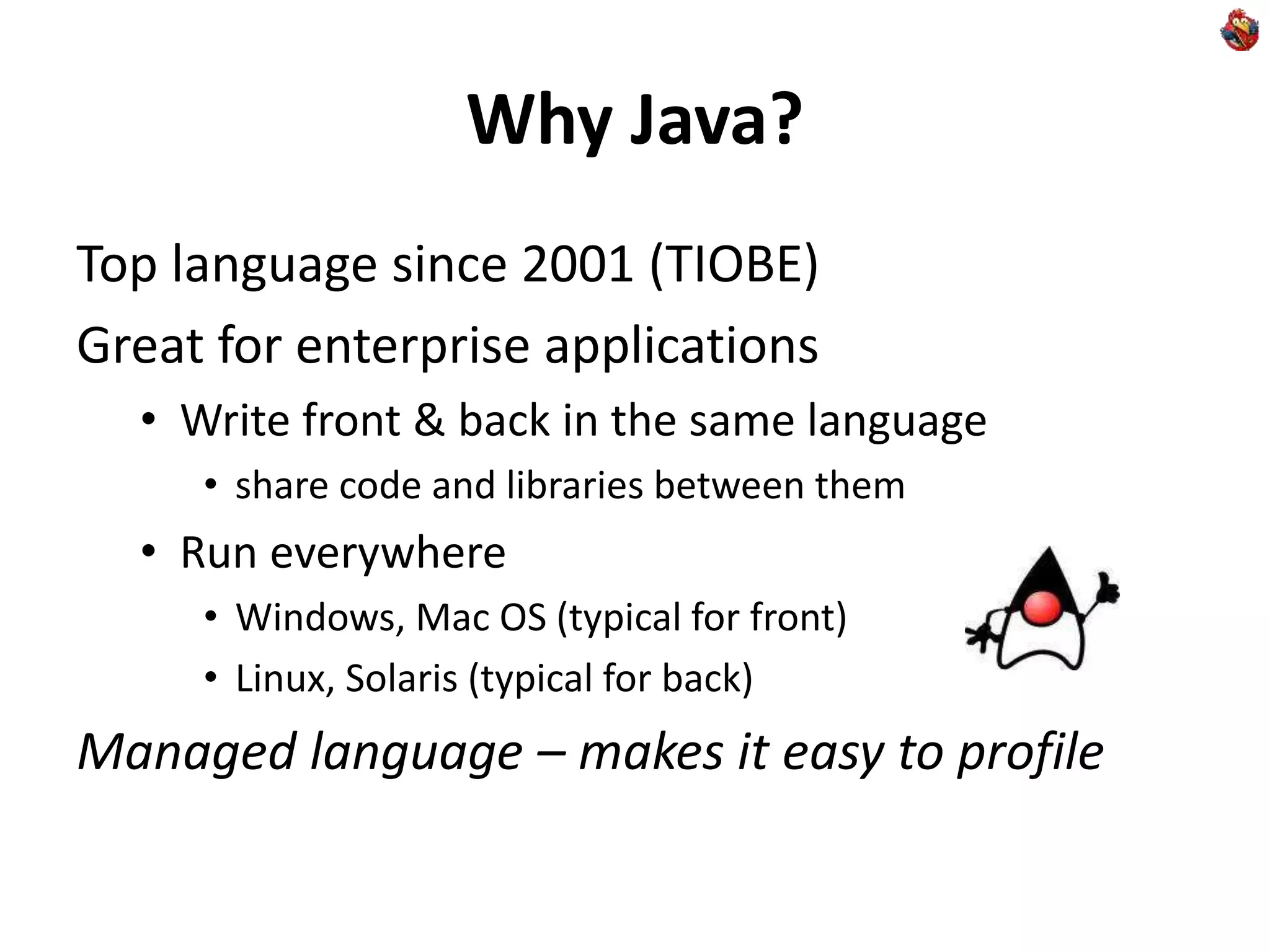 Why Java?
Top language since 2001 (TIOBE)
Great for enterprise applications
• Write front & back in the same language
• share code and libraries between them
• Run everywhere
• Windows, Mac OS (typical for front)
• Linux, Solaris (typical for back)
Managed language – makes it easy to profile
 