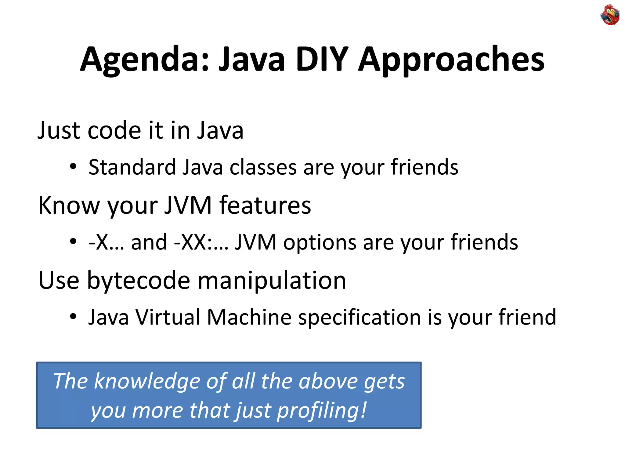 Agenda: Java DIY Approaches
Just code it in Java
• Standard Java classes are your friends
Know your JVM features
• -X… and -XX:… JVM options are your friends
Use bytecode manipulation
• Java Virtual Machine specification is your friend
The knowledge of all the above gets
you more that just profiling!
 