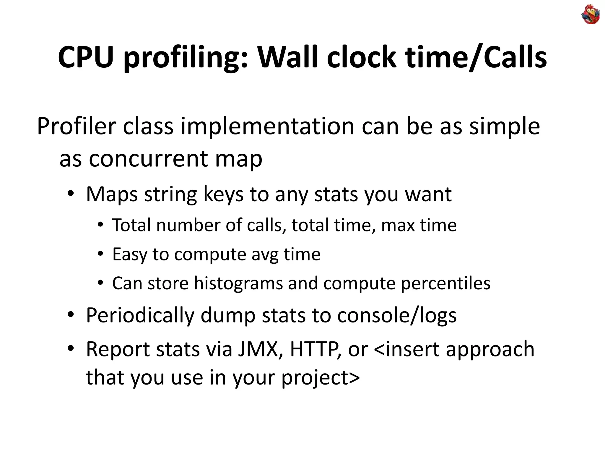 CPU profiling: Wall clock time/Calls
Profiler class implementation can be as simple
as concurrent map
• Maps string keys to any stats you want
• Total number of calls, total time, max time
• Easy to compute avg time
• Can store histograms and compute percentiles
• Periodically dump stats to console/logs
• Report stats via JMX, HTTP, or <insert approach
that you use in your project>
 