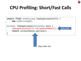 CPU Profiling: Short/Fast Calls
static final AtomicLong lookupAccountCalls =
new AtomicLong();
Account lookupAccount(AccoutKey key) {
lookupAccountCalls.incrementAndGet();
return accountByKey.get(key);
}
Just count
Way under 1ms
 