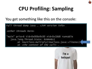 CPU Profiling: Sampling
You get something like this on the console:
Full thread dump Java … <JVM version info>
<other threads here>
"main" prio=6 tid=0x006e9c00 nid=0x18d8 runnable
java.lang.Thread.State: RUNNABLE
at YourClass.multiply(YouClass.java:<lineno>)
at <the context of the call> …
 