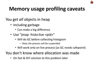 Memory usage profiling caveats
You get all objects in heap
• Including garbage
• Can make a big difference
• Use “jmap -histo:live <pid>”
• Will do GC before collecting histogram
– Slow, the process will be suspended
• Will work only on live process (as GC needs safepoint)
You don’t know where allocation was made
• On fast & DIY solution to this problem later
 