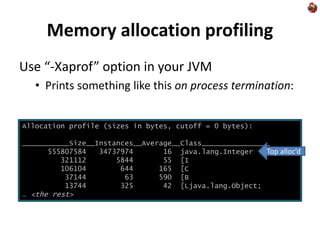 Memory allocation profiling
Use “-Xaprof” option in your JVM
• Prints something like this on process termination:
Allocation profile (sizes in bytes, cutoff = 0 bytes):
___________Size__Instances__Average__Class________________
555807584 34737974 16 java.lang.Integer
321112 5844 55 [I
106104 644 165 [C
37144 63 590 [B
13744 325 42 [Ljava.lang.Object;
… <the rest>
Top alloc’d
 