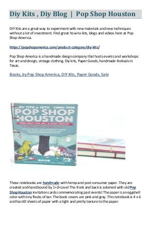 Diy Kits , Diy Blog | Pop Shop Houston
DIY Kits are a great way to experiment with new materials and new techniques
without a lot of investment. Find great how-to kits, blogs and videos here at Pop
Shop America.
https://popshopamerica.com/product-category/diy-kits/
Pop Shop America is a handmade design company that hosts events and workshops
for art and design, vintage clothing, Diy kits, Paper Goods, handmade festivals in
Texas.
Books, by Pop Shop America, DIY Kits, Paper Goods, Sale
These notebooks are handmade with hemp and post consumer paper. They are
created and hand bound by 1+2=Love! The front and back is adorned with old Pop
Shop Houston invitation cards commemorating past events! The paper is an eggshell
color with tiny flecks of tan. The book covers are pink and gray. This notebook is 4 x 6
and has 60 sheets of paper with a light and pretty texture to the paper.
 