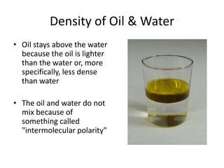 Density of Oil & Water
• Oil stays above the water
because the oil is lighter
than the water or, more
specifically, less dense
than water
• The oil and water do not
mix because of
something called
"intermolecular polarity"
 