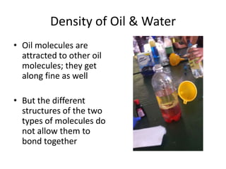 Density of Oil & Water
• Oil molecules are
attracted to other oil
molecules; they get
along fine as well
• But the different
structures of the two
types of molecules do
not allow them to
bond together
 
