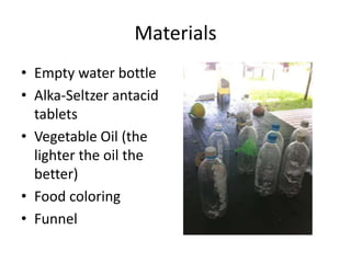 Materials
• Empty water bottle
• Alka-Seltzer antacid
tablets
• Vegetable Oil (the
lighter the oil the
better)
• Food coloring
• Funnel
 