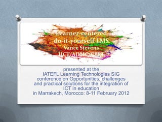 Learner-centered
          do-it-yourself LMS
             Vance Stevens
            HCT/ADMC/CERT

               presented at the
    IATEFL Learning Technologies SIG
  conference on Opportunities, challenges
 and practical solutions for the integration of
               ICT in education
in Marrakech, Morocco: 8-11 February 2012
 