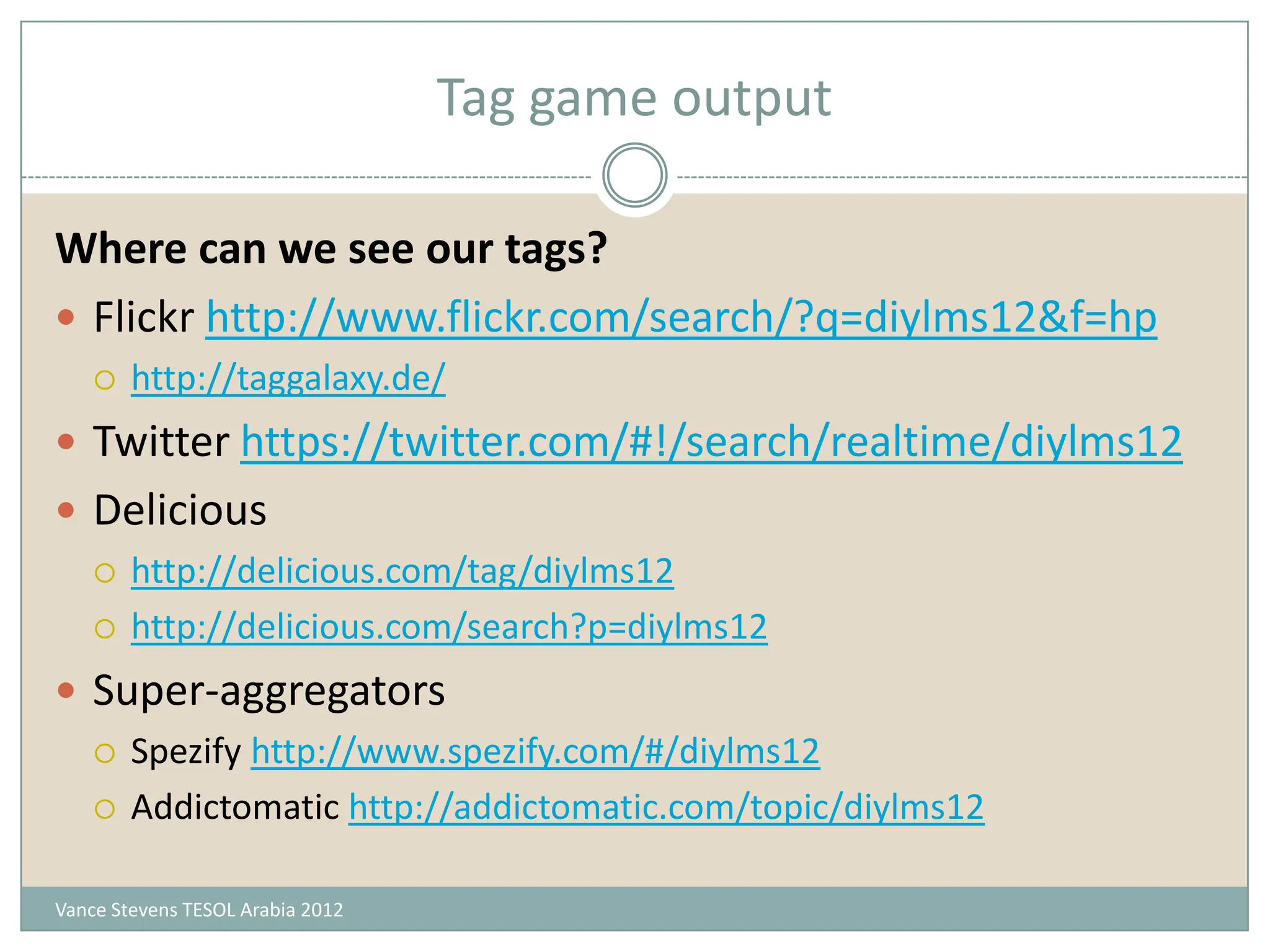 Tag game output

Where can we see our tags?
 Flickr http://www.flickr.com/search/?q=diylms12&f=hp
       http://taggalaxy.de/
 Twitter https://twitter.com/#!/search/realtime/diylms12
 Delicious
   http://delicious.com/tag/diylms12

   http://delicious.com/search?p=diylms12

 Super-aggregators
   Spezify http://www.spezify.com/#/diylms12

   Addictomatic http://addictomatic.com/topic/diylms12


Vance Stevens TESOL Arabia 2012
 