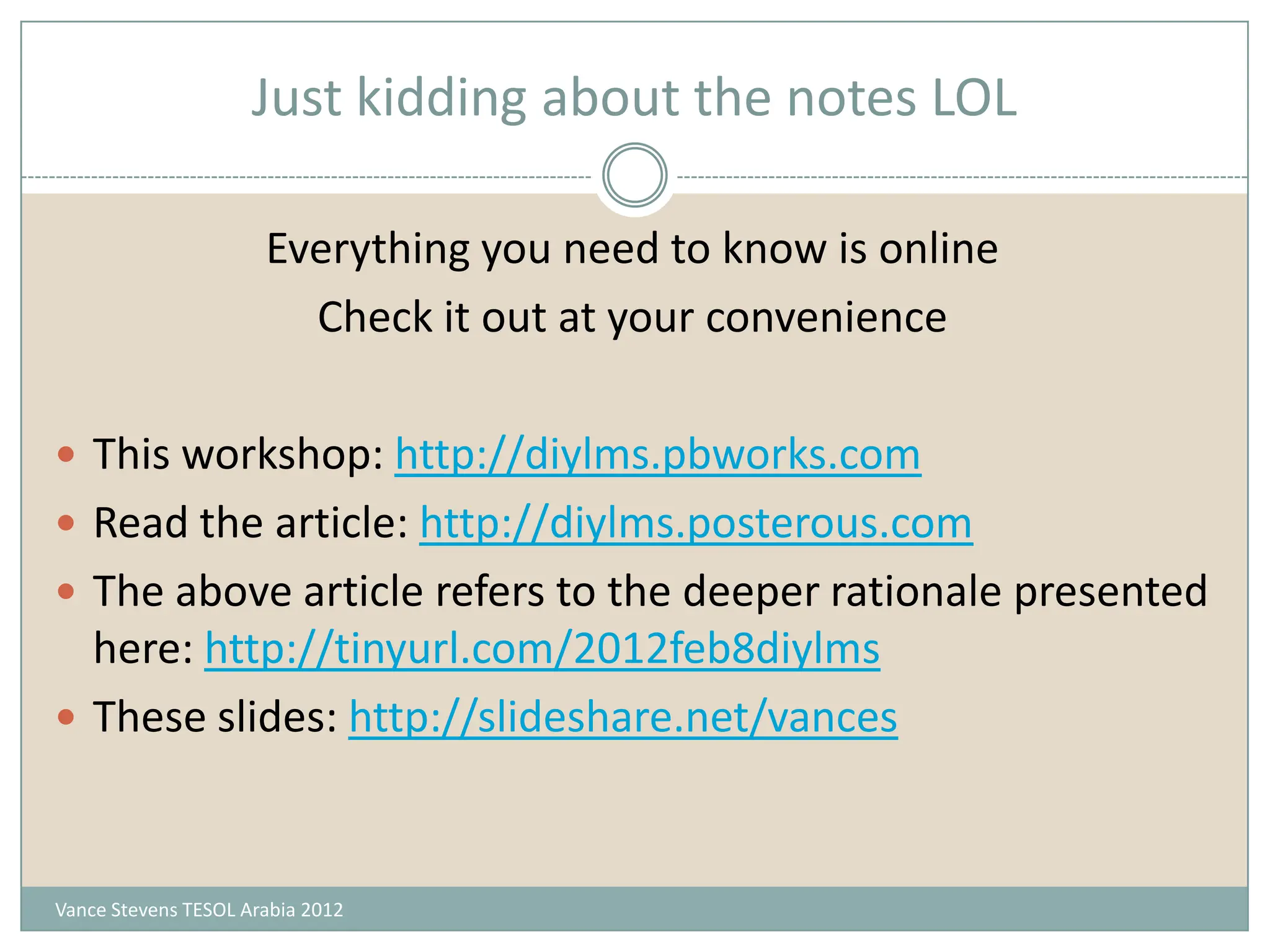 Just kidding about the notes LOL

                      Everything you need to know is online
                        Check it out at your convenience

 This workshop: http://diylms.pbworks.com
 Read the article: http://diylms.posterous.com
 The above article refers to the deeper rationale presented
  here: http://tinyurl.com/2012feb8diylms
 These slides: http://slideshare.net/vances



Vance Stevens TESOL Arabia 2012
 