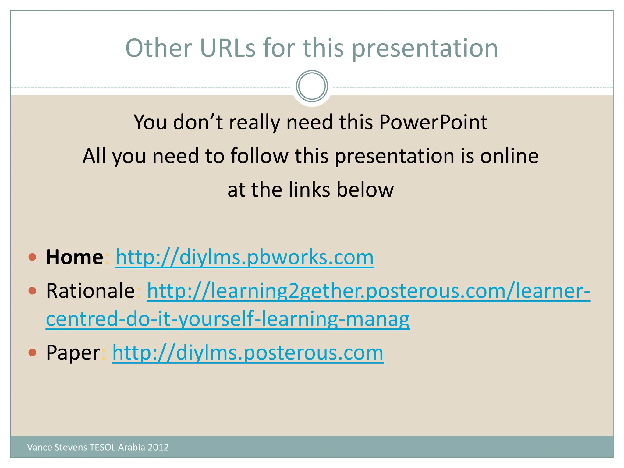 Other URLs for this presentation

                  You don’t really need this PowerPoint
            All you need to follow this presentation is online
                            at the links below

 Home: http://diylms.pbworks.com
 Rationale: http://learning2gether.posterous.com/learner-
  centred-do-it-yourself-learning-manag
 Paper: http://diylms.posterous.com



Vance Stevens TESOL Arabia 2012
 