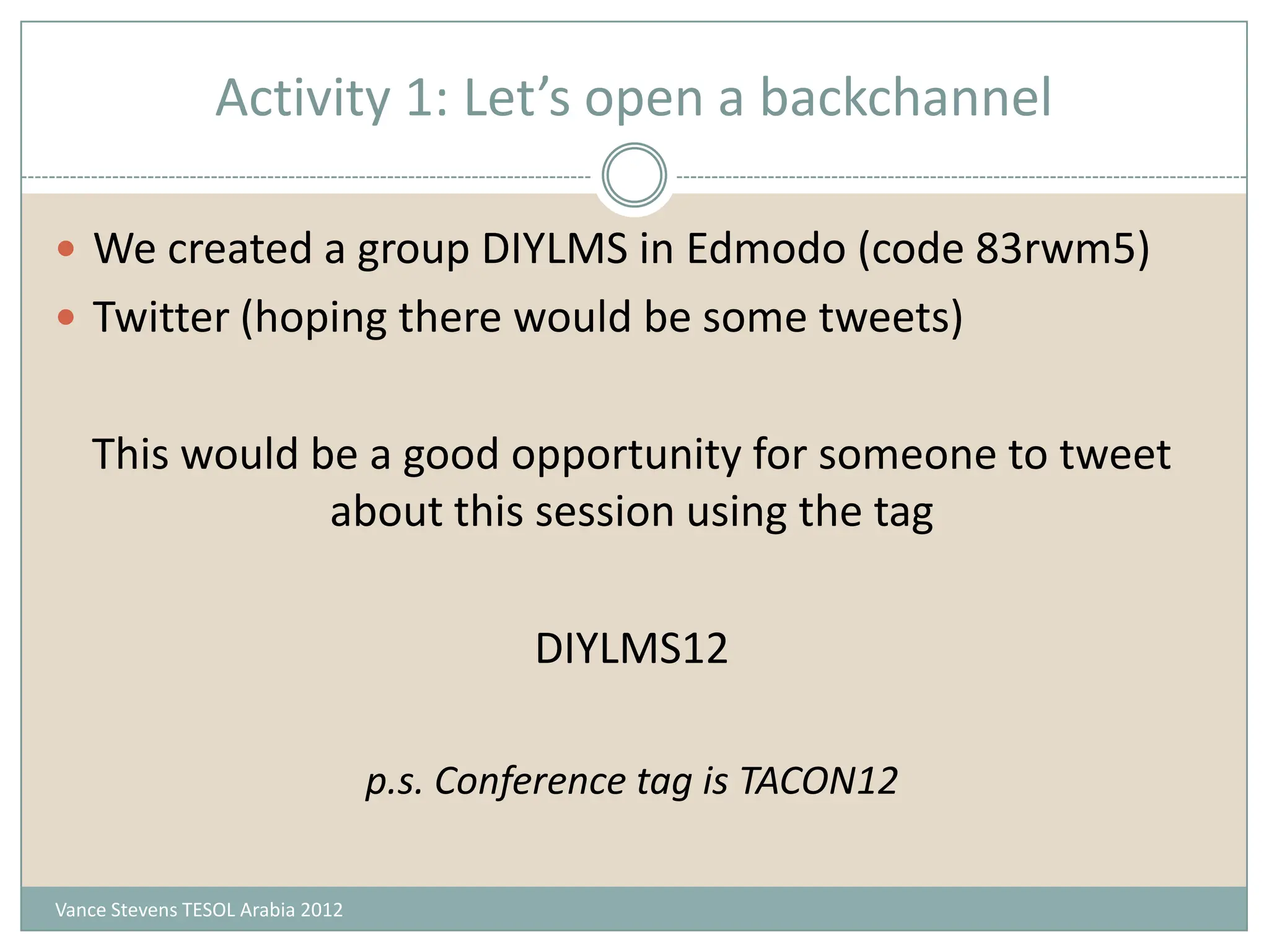 Activity 1: Let’s open a backchannel

 We created a group DIYLMS in Edmodo (code 83rwm5)
 Twitter (hoping there would be some tweets)


   This would be a good opportunity for someone to tweet
               about this session using the tag

                                           DIYLMS12

                                  p.s. Conference tag is TACON12

Vance Stevens TESOL Arabia 2012
 
