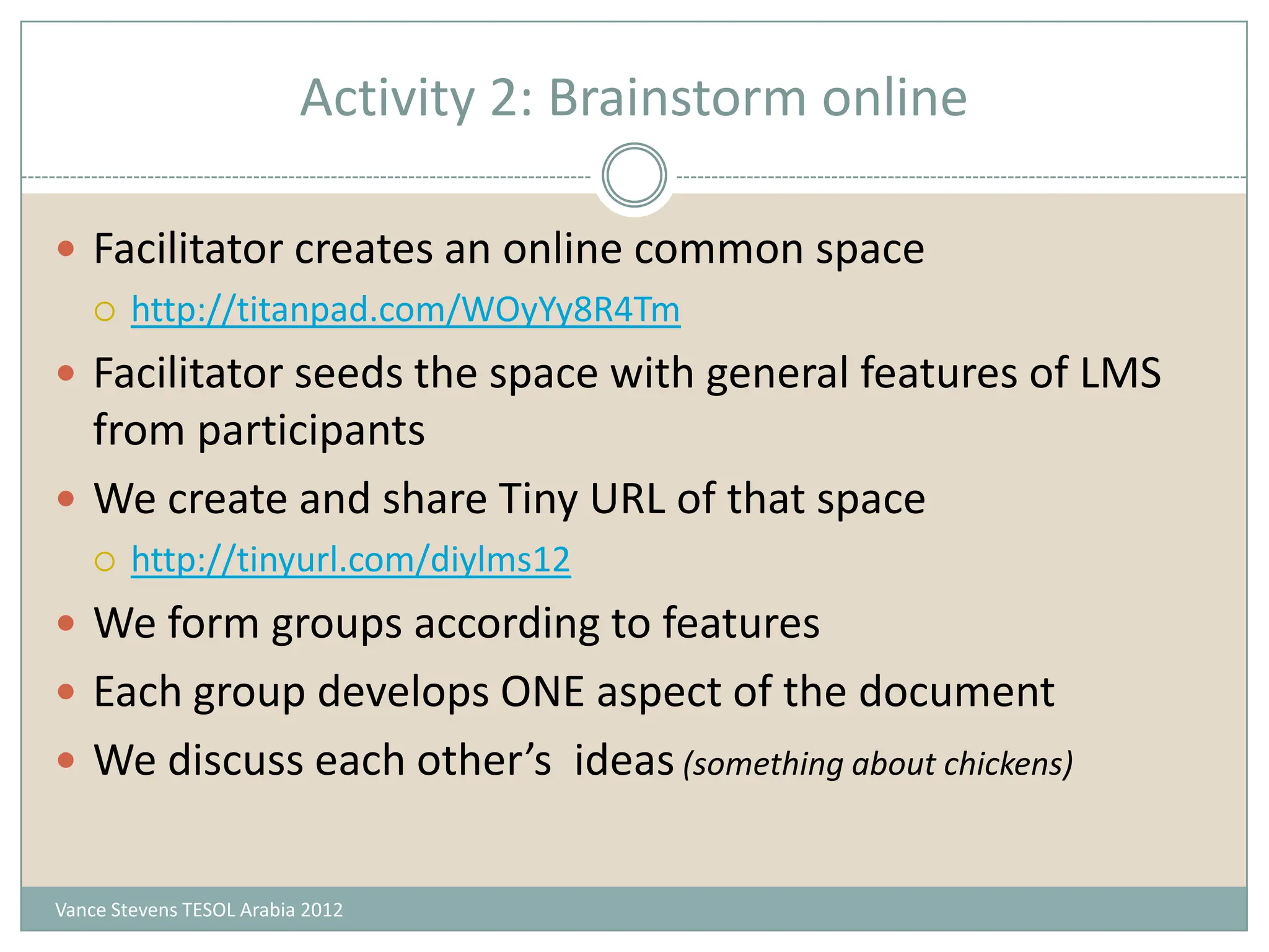 Activity 2: Brainstorm online

 Facilitator creates an online common space
   http://titanpad.com/WOyYy8R4Tm

 Facilitator seeds the space with general features of LMS
  from participants
 We create and share Tiny URL of that space
       http://tinyurl.com/diylms12
 We form groups according to features
 Each group develops ONE aspect of the document
 We discuss each other’s ideas (something about chickens)


Vance Stevens TESOL Arabia 2012
 