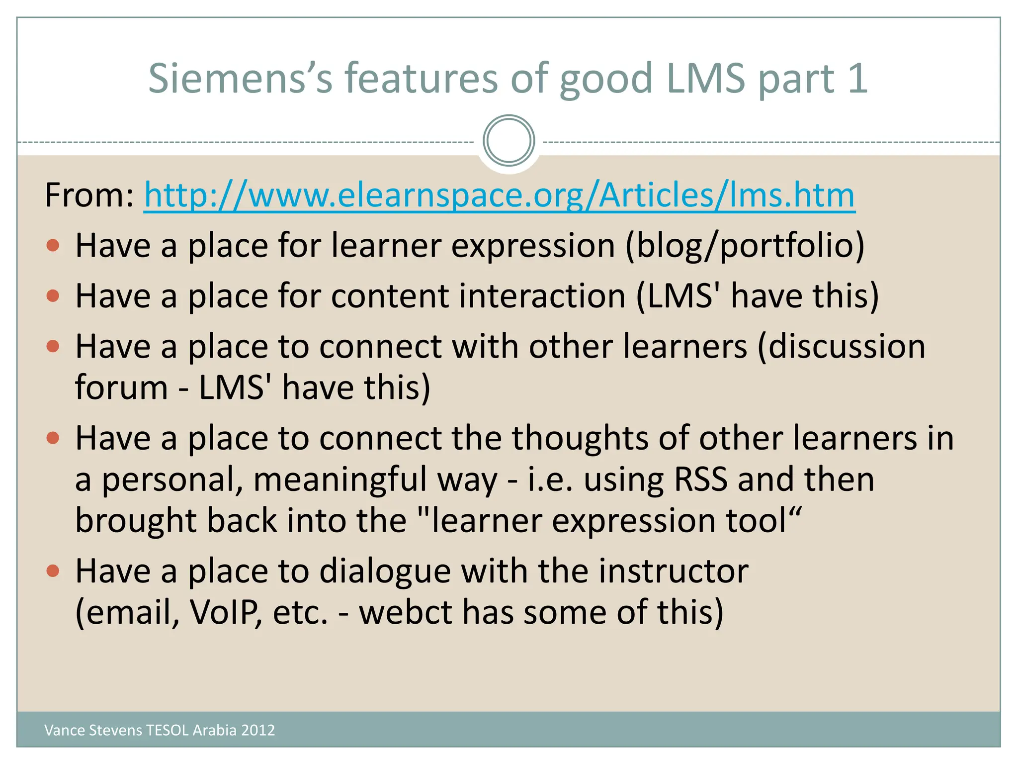 Siemens’s features of good LMS part 1

From: http://www.elearnspace.org/Articles/lms.htm
 Have a place for learner expression (blog/portfolio)
 Have a place for content interaction (LMS' have this)
 Have a place to connect with other learners (discussion
  forum - LMS' have this)
 Have a place to connect the thoughts of other learners in
  a personal, meaningful way - i.e. using RSS and then
  brought back into the "learner expression tool“
 Have a place to dialogue with the instructor
  (email, VoIP, etc. - webct has some of this)

Vance Stevens TESOL Arabia 2012
 