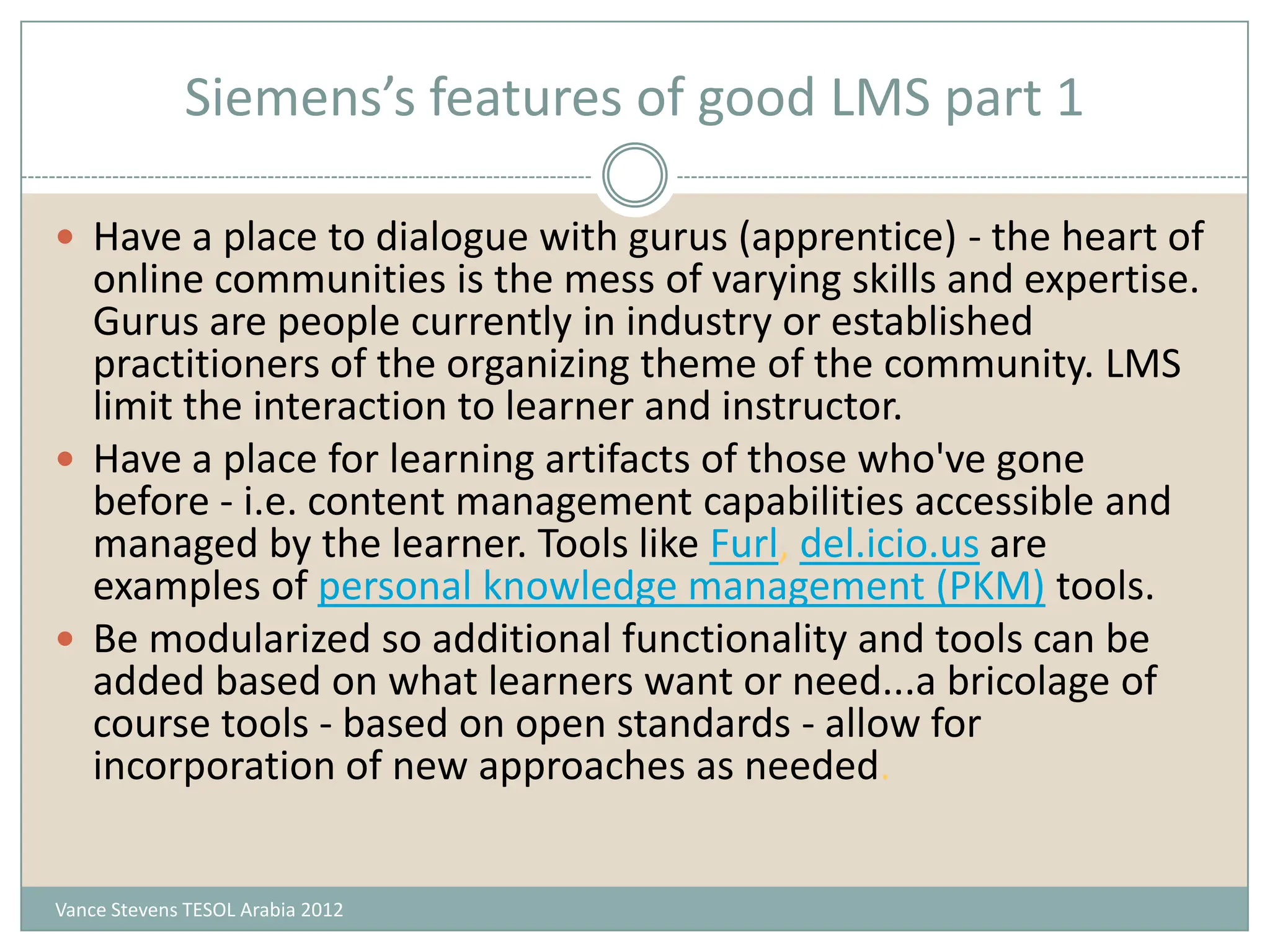 Siemens’s features of good LMS part 1

 Have a place to dialogue with gurus (apprentice) - the heart of
  online communities is the mess of varying skills and expertise.
  Gurus are people currently in industry or established
  practitioners of the organizing theme of the community. LMS
  limit the interaction to learner and instructor.
 Have a place for learning artifacts of those who've gone
  before - i.e. content management capabilities accessible and
  managed by the learner. Tools like Furl, del.icio.us are
  examples of personal knowledge management (PKM) tools.
 Be modularized so additional functionality and tools can be
  added based on what learners want or need...a bricolage of
  course tools - based on open standards - allow for
  incorporation of new approaches as needed.


Vance Stevens TESOL Arabia 2012
 
