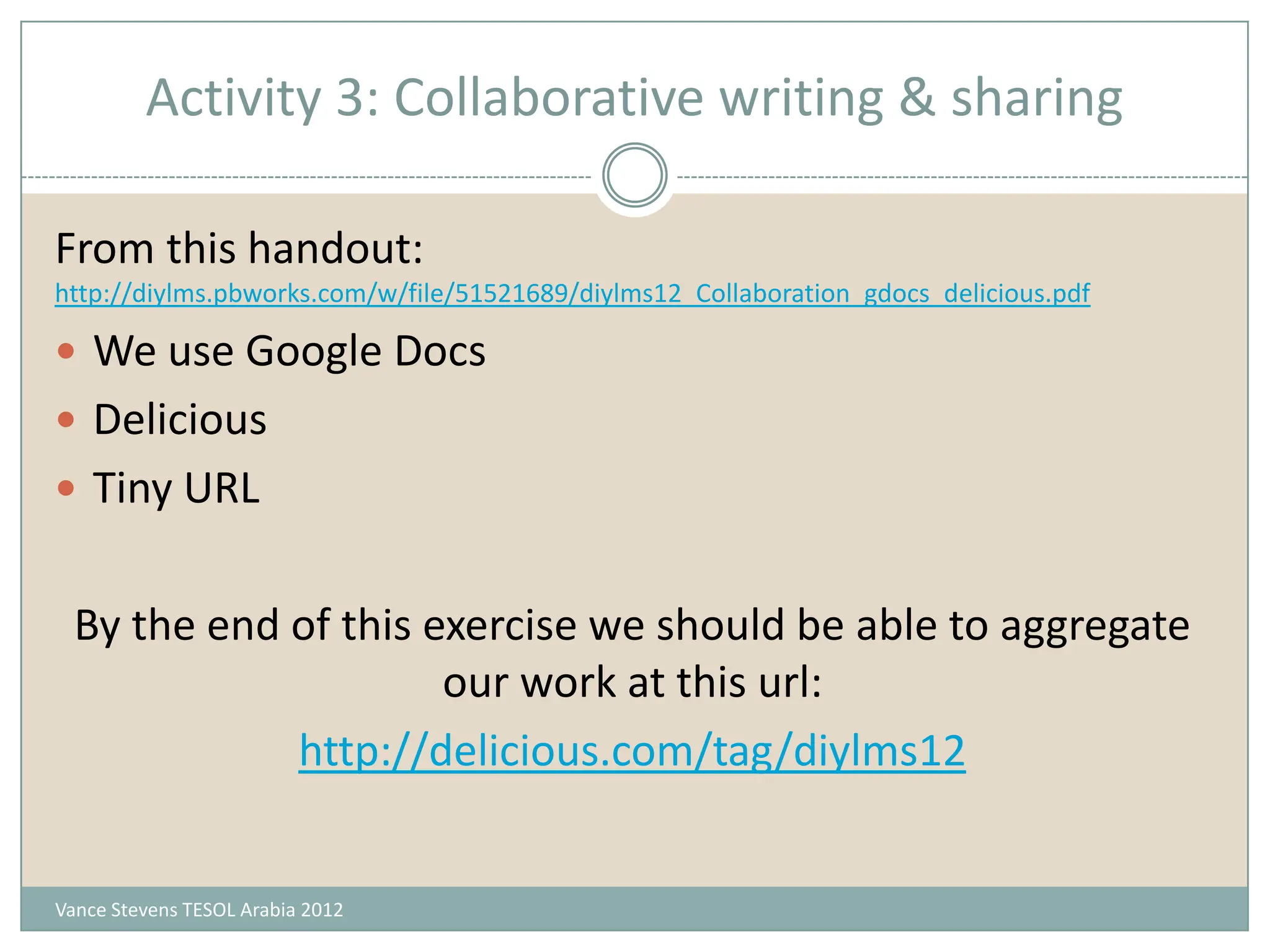 Activity 3: Collaborative writing & sharing

From this handout:
http://diylms.pbworks.com/w/file/51521689/diylms12_Collaboration_gdocs_delicious.pdf

 We use Google Docs
 Delicious
 Tiny URL


  By the end of this exercise we should be able to aggregate
                      our work at this url:
             http://delicious.com/tag/diylms12


Vance Stevens TESOL Arabia 2012
 