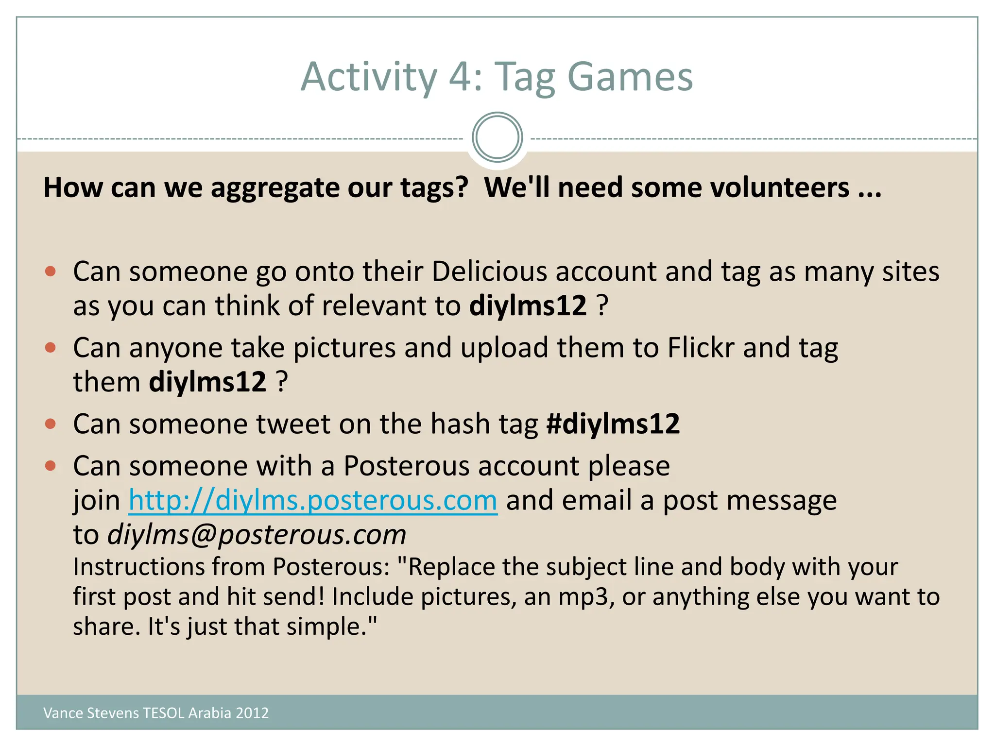 Activity 4: Tag Games

How can we aggregate our tags? We'll need some volunteers ...

 Can someone go onto their Delicious account and tag as many sites
  as you can think of relevant to diylms12 ?
 Can anyone take pictures and upload them to Flickr and tag
  them diylms12 ?
 Can someone tweet on the hash tag #diylms12
 Can someone with a Posterous account please
  join http://diylms.posterous.com and email a post message
  to diylms@posterous.com
    Instructions from Posterous: "Replace the subject line and body with your
    first post and hit send! Include pictures, an mp3, or anything else you want to
    share. It's just that simple."


Vance Stevens TESOL Arabia 2012
 