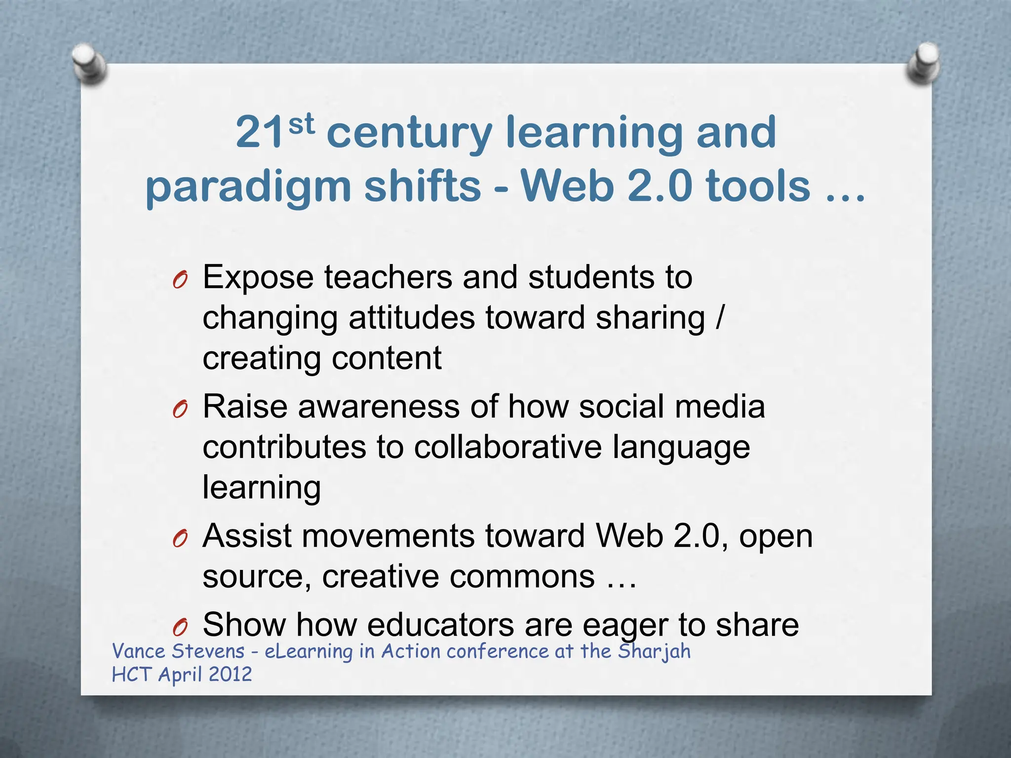 21st century learning and
   paradigm shifts - Web 2.0 tools …
      O Expose teachers and students to
        changing attitudes toward sharing /
        creating content
      O Raise awareness of how social media
        contributes to collaborative language
        learning
      O Assist movements toward Web 2.0, open
        source, creative commons …
      O Show how educators are eager to share
Vance Stevens - eLearning in Action conference at the Sharjah
HCT April 2012
 