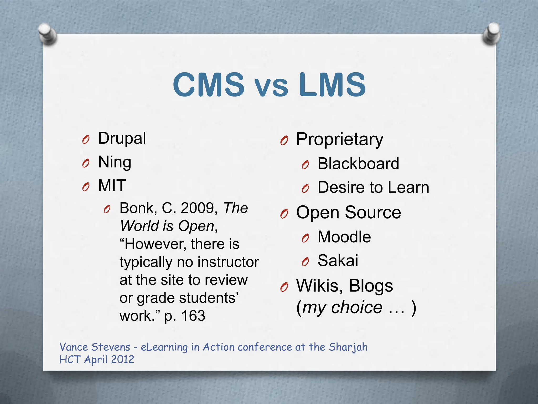 CMS vs LMS
    O Drupal                               O Proprietary
    O Ning                                     O Blackboard
    O MIT                                      O Desire to Learn
        O Bonk, C. 2009, The               O Open Source
           World is Open,
           “However, there is                  O Moodle
           typically no instructor             O Sakai
           at the site to review           O Wikis, Blogs
           or grade students‟
           work.” p. 163
                                              (my choice … )

Vance Stevens - eLearning in Action conference at the Sharjah
HCT April 2012
 