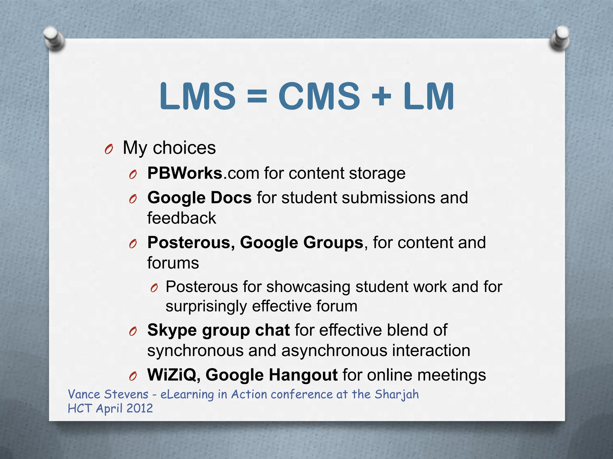 LMS = CMS + LM
      O My choices
          O PBWorks.com for content storage
          O Google Docs for student submissions and
            feedback
          O Posterous, Google Groups, for content and
            forums
              O Posterous for showcasing student work and for
                 surprisingly effective forum
          O Skype group chat for effective blend of
            synchronous and asynchronous interaction
          O WiZiQ, Google Hangout for online meetings
Vance Stevens - eLearning in Action conference at the Sharjah
HCT April 2012
 
