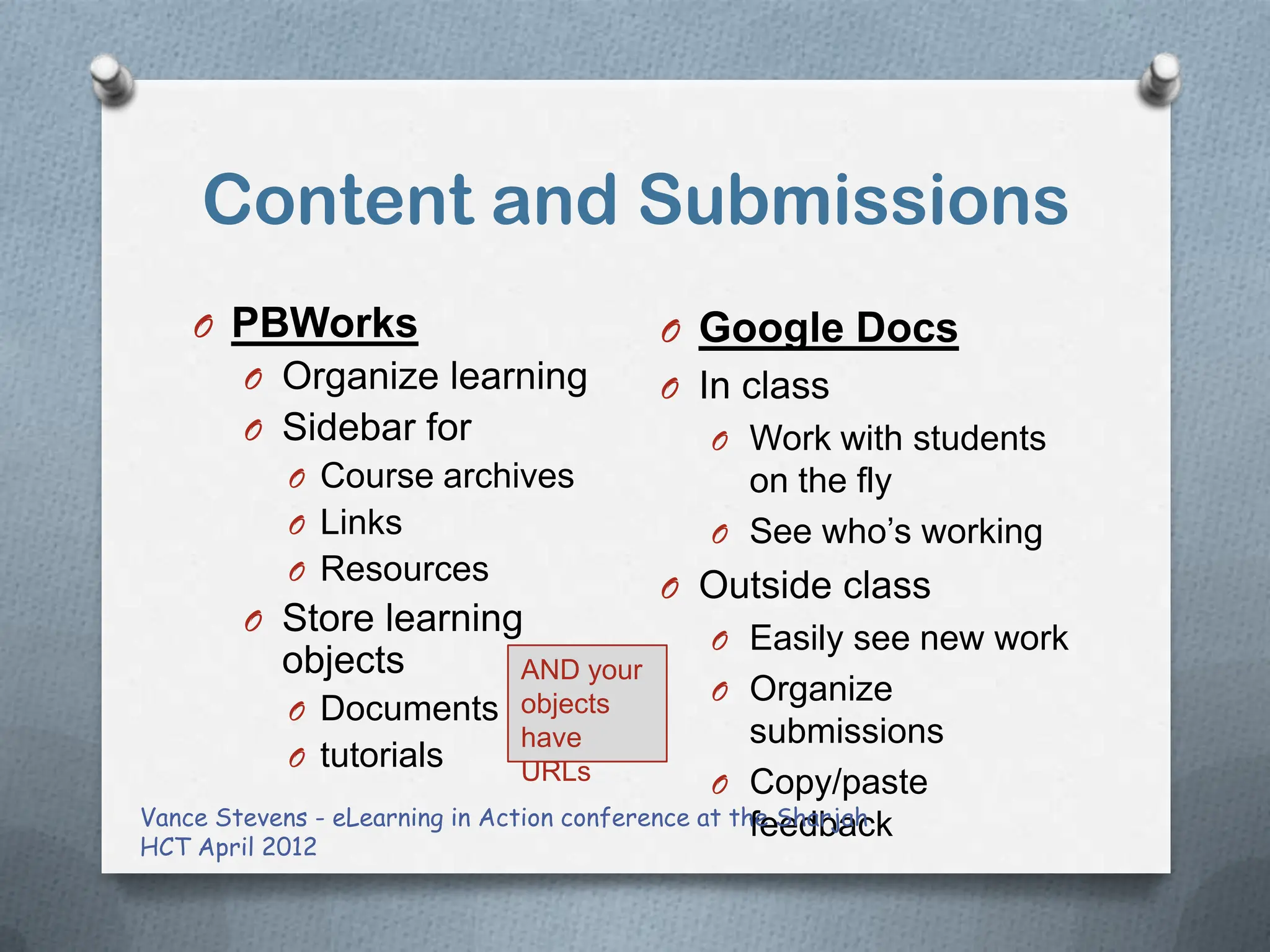 Content and Submissions
    O PBWorks                           O Google Docs
        O Organize learning             O In class
        O Sidebar for                       O Work with students
           O Course archives                  on the fly
           O Links                          O See who‟s working
           O Resources
                                        O Outside class
        O Store learning
                                            O Easily see new work
           objects           AND your
                             objects        O Organize
           O Documents
                             have                   submissions
           O tutorials       URLs               O Copy/paste
Vance Stevens - eLearning in Action conference at the Sharjah
                                                    feedback
HCT April 2012
 