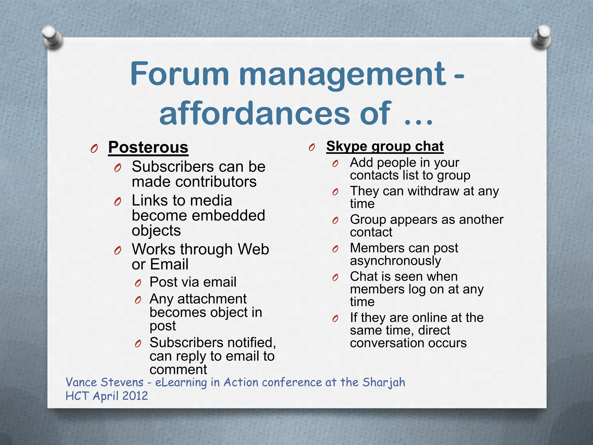 Forum management -
             affordances of …
    O Posterous                            O Skype group chat
        O Subscribers can be                   O   Add people in your
                                                   contacts list to group
          made contributors
                                               O   They can withdraw at any
        O Links to media                           time
          become embedded                      O   Group appears as another
          objects                                  contact
        O Works through Web                    O   Members can post
          or Email                                 asynchronously
                                               O   Chat is seen when
            O Post via email
                                                   members log on at any
            O Any attachment                       time
              becomes object in                O   If they are online at the
              post                                 same time, direct
            O Subscribers notified,                conversation occurs
              can reply to email to
              comment
Vance Stevens - eLearning in Action conference at the Sharjah
HCT April 2012
 