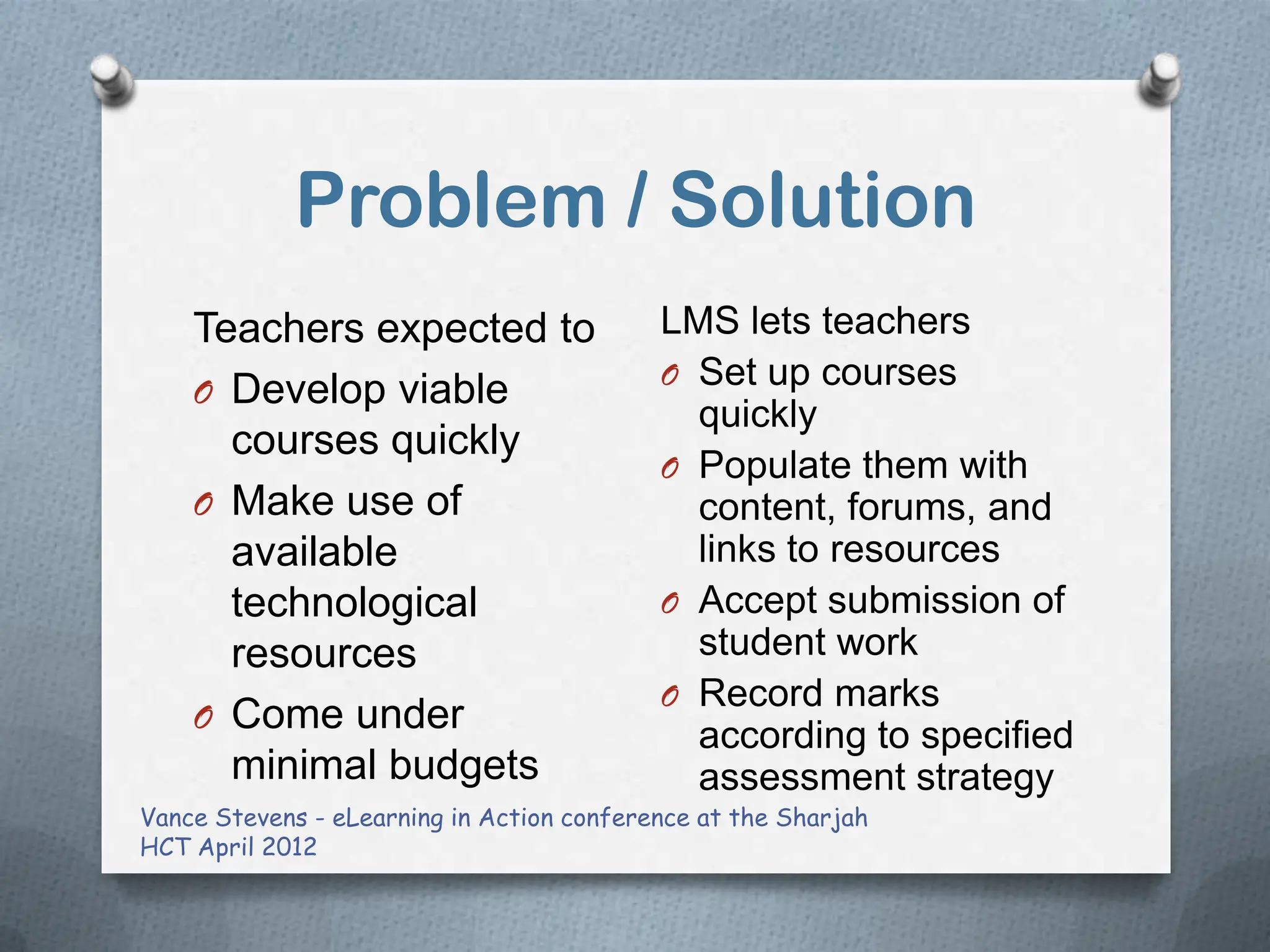 Problem / Solution
    Teachers expected to                   LMS lets teachers
                                           O Set up courses
    O Develop viable
                                             quickly
      courses quickly
                                           O Populate them with
    O Make use of                            content, forums, and
      available                              links to resources
      technological                        O Accept submission of
      resources                              student work
                                           O Record marks
    O Come under
                                             according to specified
      minimal budgets                        assessment strategy
Vance Stevens - eLearning in Action conference at the Sharjah
HCT April 2012
 