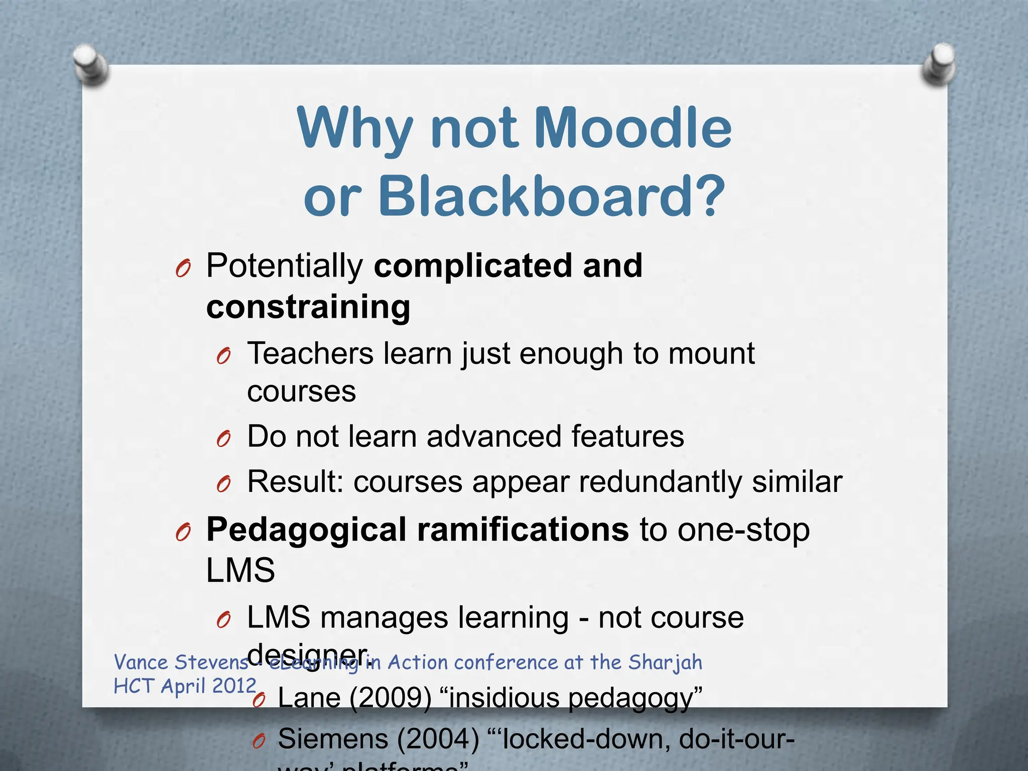 Why not Moodle
                 or Blackboard?
     O Potentially complicated and
        constraining
         O Teachers learn just enough to mount
           courses
         O Do not learn advanced features
         O Result: courses appear redundantly similar
     O Pedagogical ramifications to one-stop
        LMS
         O LMS manages learning - not course
Vance Stevensdesigner. Action conference at the Sharjah
              - eLearning in
HCT April 2012
            O Lane (2009) “insidious pedagogy”
            O Siemens (2004) “„locked-down, do-it-our-
 