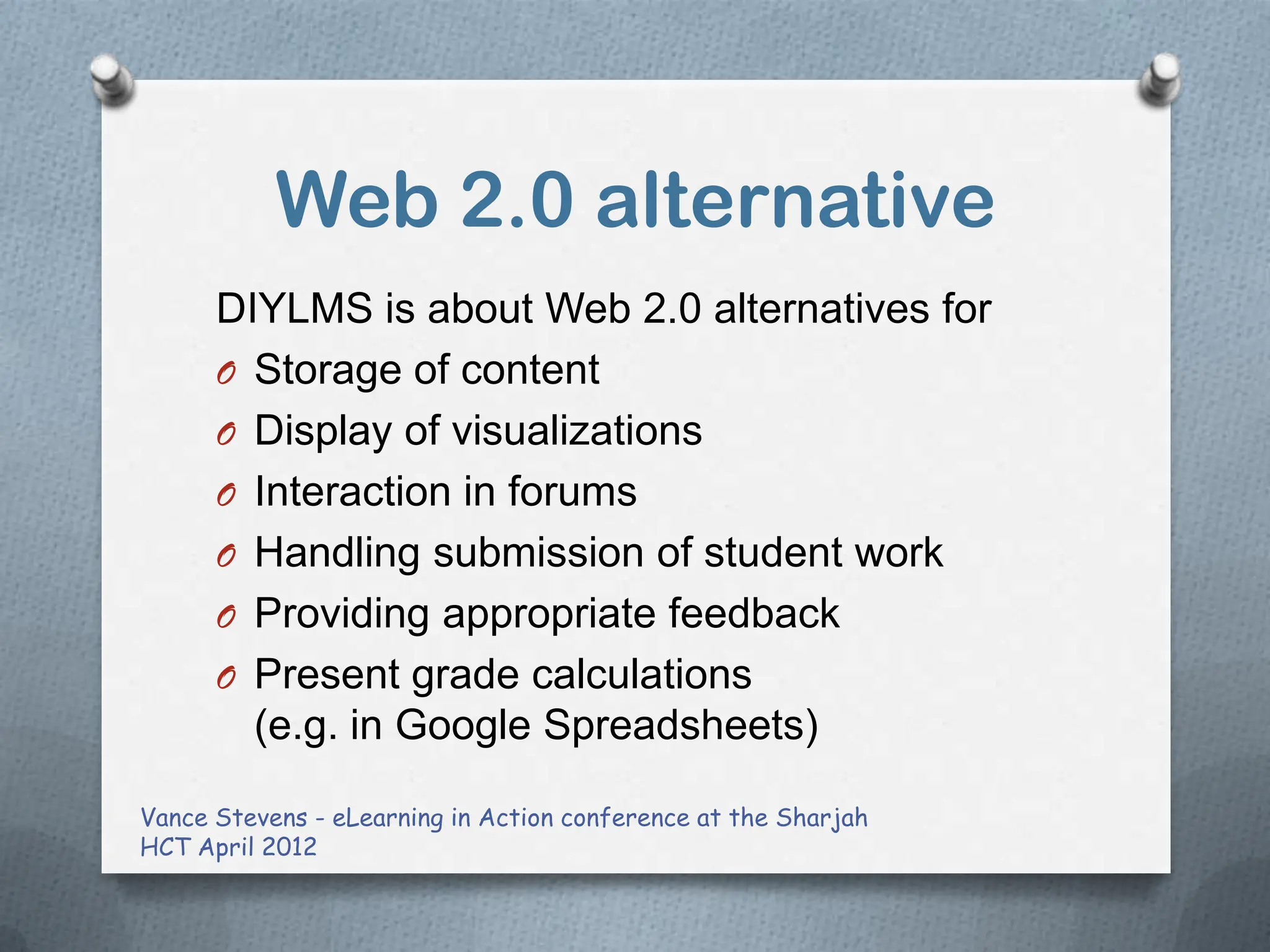 Web 2.0 alternative
      DIYLMS is about Web 2.0 alternatives for
      O Storage of content
      O Display of visualizations
      O Interaction in forums
      O Handling submission of student work
      O Providing appropriate feedback
      O Present grade calculations
        (e.g. in Google Spreadsheets)

Vance Stevens - eLearning in Action conference at the Sharjah
HCT April 2012
 