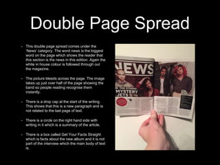Double Page Spread
• This double page spread comes under the
‘News’ category. The word news is the biggest
word on the page which shows the reader that
this section is the news in this edition. Again the
white in house colour is followed through out
the magazine.
• The picture bleeds across the page. The image
takes up just over half of the page showing the
band so people reading recognise them
instantly.
• There is a drop cap at the start of the writing.
This shows that this is a new paragraph and is
not related to the last page of text.
• There is a circle on the right hand side with
writing in it which is a summary of the article.
• There is a box called Get Your Facts Straight
which is facts about the new album and it is not
part of the interview which the main body of text
is.
 