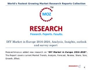 DIY Market in Europe 2016­2020, Analysis, Insights, outlook
and survey report
Researchmoz.us added new research on "DIY Market in Europe 2016-2020".
The Report covers current Market Trends, Analysis, Forecast, Review, Share, Size,
Growth, Effect.
0
 