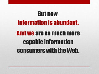 But now,
information is abundant.
And we are so much more
  capable information
consumers with the Web.
 
