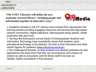 UNLV

UNIVERSITY
LIBRARIES

“The UNLV Libraries will define the new
academic research library—bringing people and
information together in innovative ways.”
 Academic libraries in the 21st century have evolved from repositories into
learning centers providing engaging resources and services like high-speed
network connections, digital collections, fully-equipped study spaces, media
production labs and more
 Surveys like Educause’s annual Study of Undergraduate Students and
Information Technology have consistently shown that students value
educational technology in the abstract, but look to their instructors and other
mentor figures for guidance (www.educause.edu/ecar)
The challenge for libraries: to help students turn abstract potential into real
applications and show them that they can be producers and creators of
content as well as consumers (and for library staff to be seen as
reliable, helpful consultants in that process)

11/6/2013

Brian Schuck

1

 