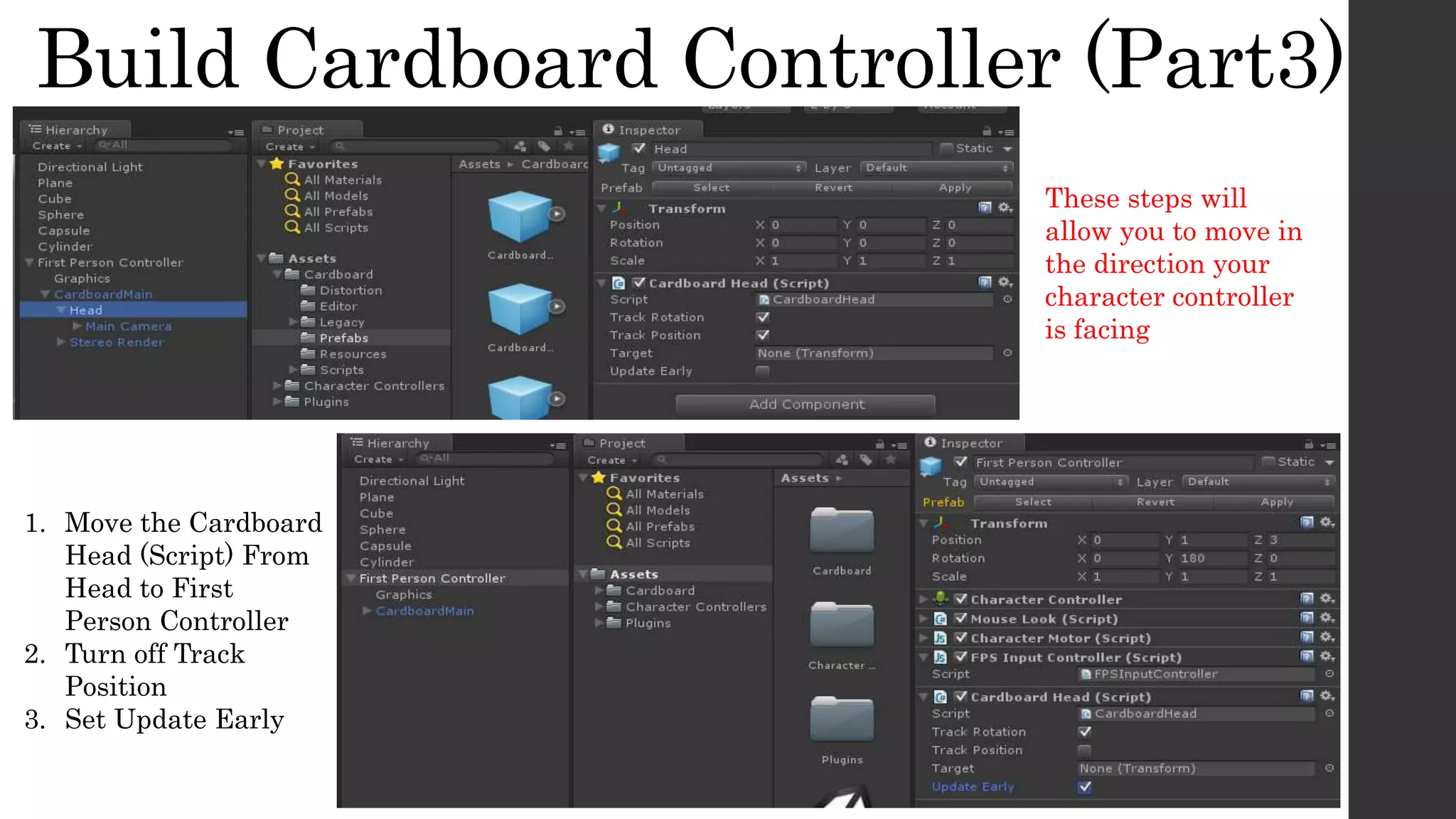 Build Cardboard Controller (Part3)
1. Move the Cardboard
Head (Script) From
Head to First
Person Controller
2. Turn off Track
Position
3. Set Update Early
These steps will
allow you to move in
the direction your
character controller
is facing
 