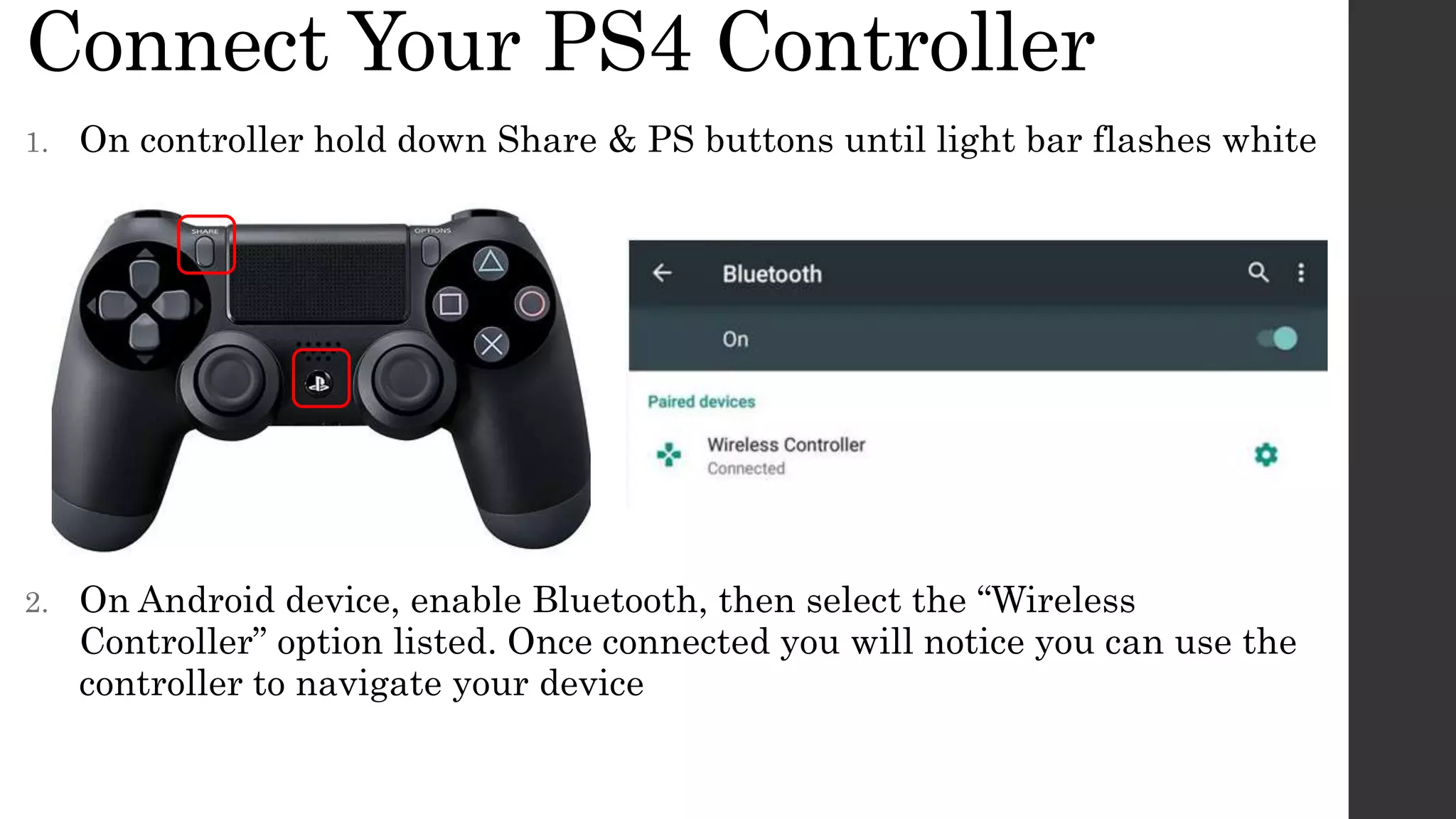 Connect Your PS4 Controller
1. On controller hold down Share & PS buttons until light bar flashes white
2. On Android device, enable Bluetooth, then select the “Wireless
Controller” option listed. Once connected you will notice you can use the
controller to navigate your device
 