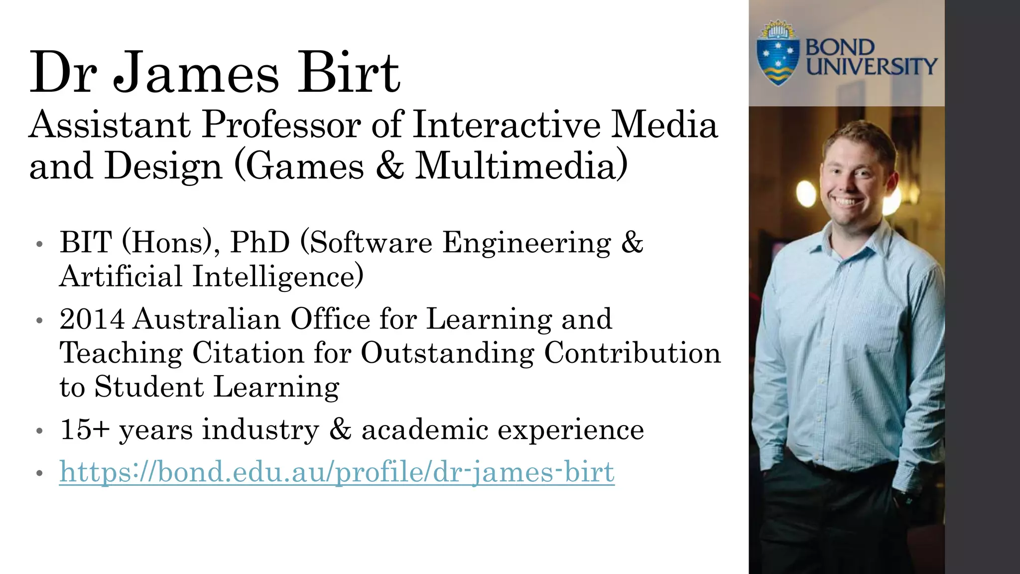 Dr James Birt
Assistant Professor of Interactive Media
and Design (Games & Multimedia)
• BIT (Hons), PhD (Software Engineering &
Artificial Intelligence)
• 2014 Australian Office for Learning and
Teaching Citation for Outstanding Contribution
to Student Learning
• 15+ years industry & academic experience
• https://bond.edu.au/profile/dr-james-birt
 